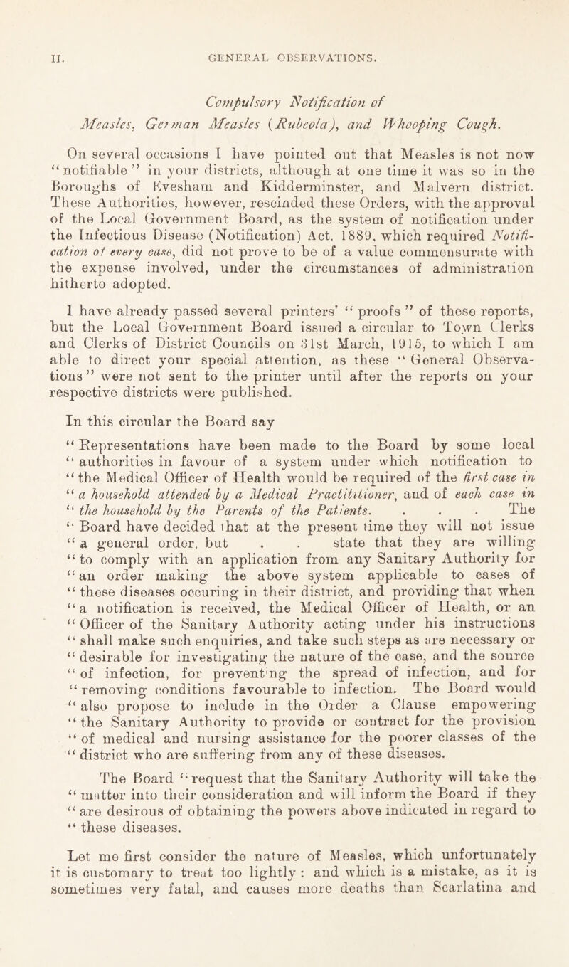 Compulsory notification of Measles, Gefman Measles {Rubeola), and Vfhooping Cough. On several occasions I have pointed out that Measles is not now ^‘notitiable ” in your districts, although at one time it was so in the horoug'hs of hvesharn and Kidderminster, and Malvern district. These Authorities, however, rescinded these Orders, with the approval of the Local Government Board, as the system of notification under the Infectious Disease (Notification) Act. 1889, which required Notifi- cation oi every case, did not prove to he of a value commensurate with the expense involved, under the circumstances of administration hitherto adopted. I have already passed several printers’ “ proofs ” of these reports, hut the Local Government Board issued a circular to Town Clerks and Clerks of District Councils on olst March, 1915, to which I am able to direct your special attention, as these “ General Observa- tions ” were not sent to the printer until after the reports on your respective districts were published. In this circular the Board say “ Representations have been made to the Board by some local “ authorities in favour of a system under which notification to “the Medical Officer of Health would be required of the first case in “ household attended by a HJedical Practititioner, and of each case tn “ the household by the Parents of the Patients. . . . The “ Board have decided ihat at the present lime they will not issue “ a general order, but . . state that they are willing “to comply with an application from any Sanitary Authority for “an order making the above system applicable to cases of “ these diseases occuring in their district, and providing that when “a notification is received, the Medical Officer of Health, or an “ Officer of the Sanitary Authority acting under his instructions “ shall make such enquiries, and take such steps as fire necessary or “ desirable for investigating the nature of the case, and the source “ of infection, for preventing the spread of infection, and for “ removing conditions favourable to infection. The Board would “ also propose to include in the Order a Clause empowering “the Sanitary Authority to provide or contract for the provision “ of medical and nursing assistance for the poorer classes of the “ district who are suffering from any of these diseases. The Board “request that the Sanitary Authority will take the “ matter into their consideration and will inform the Board if they “ are desirous of obtaining the powers above indicated in regard to “ these diseases. Let me first consider the nature of Measles, which unfortunately it is customary to treat too lightly : and which is a mistake, as it is sometimes very fatal, and causes more deaths than Scarlatina and