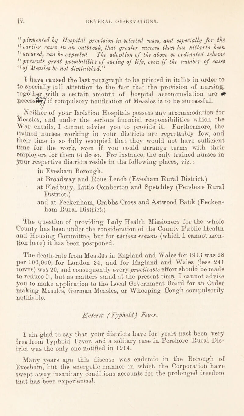 pletiiehted hy Hospitat provision in selecttd mses, and especially for tfiC *• earlier cases in an outhreaJc^ that greater success than has hitherto been securedj can be expected. The adojotion of the above Co-ordinated scheinC ^'presents great possibilities of saving of life, even if the number of cases of Measles be not diminished I llave caused the last parUgrapli to be printed in italics in oMer to to specially Call attention to the fact that the provision of nursing, logetlierwitli a certain amount of hospital accommodation are m hecessw^if compulsoiy notification of Measles is to be successful. Neither of your Isolation Hospitals possess any accommodation for Measles, aild under the serious financial responsibilities which the W ar entails, I cannot advise you to provide it. Furthermore, the trained nurses W^orking in your districts are regrettably few, and their time is so fully occupied that they would not have sufficient time for the work, even if you Could Arrange terms with their iBmplo3mrs for them to do so. For instance, the only trained nurses in ^Our respective districts reside in the following places, viz. t in Evesham Borough. at Broadway and Hous Lench (Evesham Eural District.) at Fladhury, Little Comberton and Spetchley (Pershore Pural Districti) and at Feckefiliam, Orabhs Cross and Astwood Baiik (Fecken- ham Pural Districts) The question of providing Lady Health Missioners for the whole County has been under the consideration of the County Public Health and Housing Committee, hut for various reasons (which I cannot men- tion here) it has been postponed. The death-rate froin Measles in England and M^ales for 1913 was 28 per 100,000, for London 34, and for England and Wales (less 241 towns) was 20, and consequently every practicable effort should be made to reduce itj but as matters stand at the present time, I cannot advise you to make application to the Local Government Board for aii Order making MeusieSj German Measles, or Whooping Cough compulsorily notifiable. Enteric (Typhoid) Fever. i aiil glad to Say that yoiir districts have for years past been very free from Typhoid Fever, and a solitary case in Pershore Pural Dis- trict was the oiil} one notified in 1914. Many years ago this disease was endemic in the Borotigh of Evesham, hut the energetic manner in which the Corpora’ion have swept awa}'- insanitary conditions accounts for the prolonged freedom that has been experienced-.