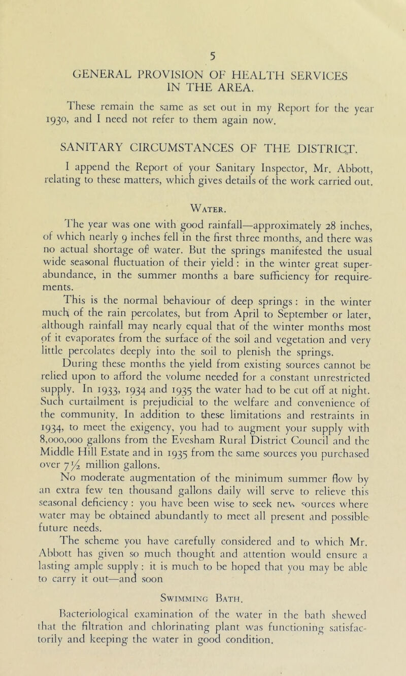 GENERAL PROVISION OF HEALTH SERVICES IN THE AREA. 1 hese remain the same as set out in my Report for the year 1930, and I need not refer to them again now. SANITARY CIRCUMSTANCES OF THE DISTRICT. 1 append the Report of your Sanitary Inspector, Mr. Abbott, relating to these matters, which gives details of the work carried out. Water. 1 he year was one with good rainfall—approximately 28 inches, of which nearly 9 inches fell in the first three months, and there was no actual shortage of water. But the springs manifested the usual wide seasonal fluctuation of their yield : in the winter great super- abundance, in the summer months a bare sufficiency for require- ments. This is the normal behaviour of deep springs: in the winter much, of the rain percolates, but from April to September or later, although rainfall may nearly equal that of the winter months most of it evaporates from the surface of the soil and vegetation and very little percolates deeply into the soil to plenish the springs. During these months the yield from existing sources cannot be relied upon to afford the volume needed for a constant unrestricted supply. In 1933, 1934 and 1935 the water had to be cut off at night. Such curtailment is prejudicial to the welfare and convenience of the community. In addition to these limitations and restraints in 1934, to meet the exigency, you had to. augment your supply with 8,000,000 gallons from the Evesham Rural District Council and the Middle Hill Estate and in 1935 from the same sources you purchased over 7p2 million gallons. No moderate augmentation of the minimum summer flow by an extra few ten thousand gallons daily will serve to relieve this seasonal deficiency ; you have been wise to seek ne\.N •sources where water may be obtained abundantly to meet all present and possible future needs. The scheme you have carefully considered and to which Mr. Abbott has given so much thought and attention would ensure a lasting ample supply : it is much to be hoped that you may be able to carry it out—and soon Swimming Bath. Bacteriological examination of the water in the bath shewed that die filtration and chlorinating plant was functioning satisfac- torily and keeping the water in good condition.