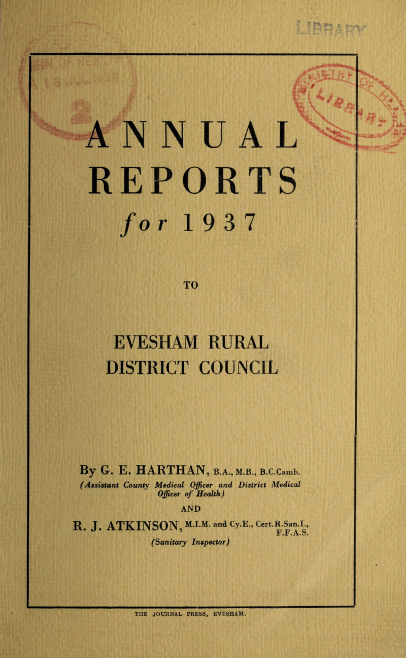 ANNUAL REPORTS for 1937 EVESHAM RURAL DISTRICT COUNCIL By G. E. HARTHAN, b.a., m.b., B.c.camb. (Assistant County Medical Officer and District Medical Officer of Health) AND R. J. ATKINSON, M-I-M-»ndCy.E.,Cert.R.San I Jc .r .A.b. (Sanitary Inspector) THE JOURNAL PRESS, EVESHAM.