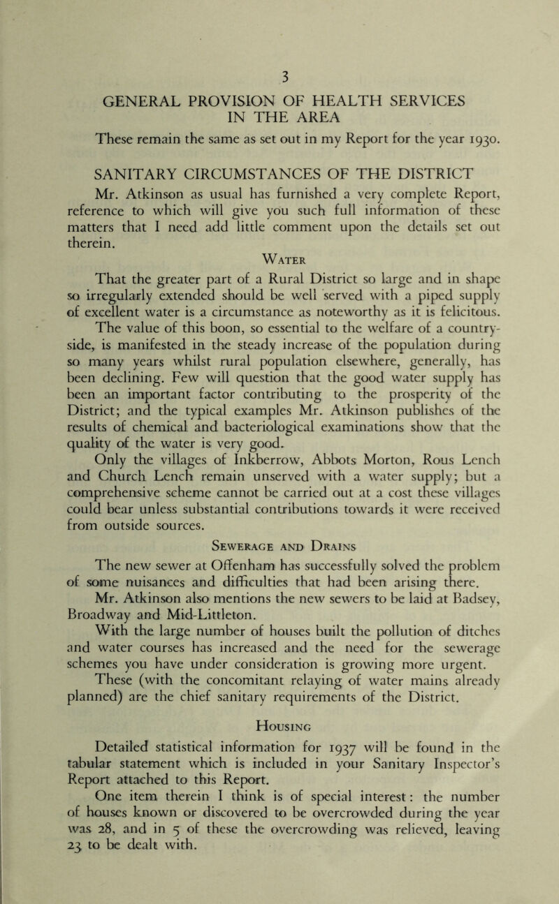 GENERAL PROVISION OF HEALTH SERVICES IN THE AREA These remain the same as set out in my Report for the year 1930. SANITARY CIRCUMSTANCES OF THE DISTRICT Mr. Atkinson as usual has furnished a very complete Report, reference to which will give you such full information of these matters that I need add little comment upon the details set out therein. Water That the greater part of a Rural District so large and in shape so irregularly extended should be well 'served with a piped supply of excellent water is a circumstance as noteworthy as it is felicitous. The value of this boon, so essential to the welfare of a country- side, is manifested in the steady increase of the populadon during so many years whilst rural population elsewhere, generally, has been declining. Few will question that the good water supply has been an important factor contributing to the prosperity of the District; and the typical examples Mr. Atkinson publishes of the results of chemical and bacteriological examinations show that the quality of the water is very good. Only the villages of Inkberrow, Abbots Morton, Rous Lench and Church Lench remain unserved with a water supply; but a comprehensive scheme cannot be carried out at a cost these villages could bear unless substantial contributions towards it were received from outside sources. Sewerage and Drains The new sewer at Offenham has successfully solved the problem of some nuisances and difficulties that had been arising there. Mr. Atkinson also mentions the new sewers to be laid at Badsey, Broadway and Mid-Littleton. With the large number of houses built the pollution of ditches and water courses has increased and the need for the sewerage schemes you have under consideration is growing more urgent. These (with the concomitant relaying of water mains already planned) are the chief sanitary requirements of the District. Housing Detailed statistical information for 1937 will be found in the tabular statement which is included in your Sanitary Inspector’s Report attached to this Report. One item therein I think is of special interest: the number of houses known or discovered to be overcrowded during the year was 28, and in 5 of these the overcrowding was relieved, leaving 23 to be dealt with.