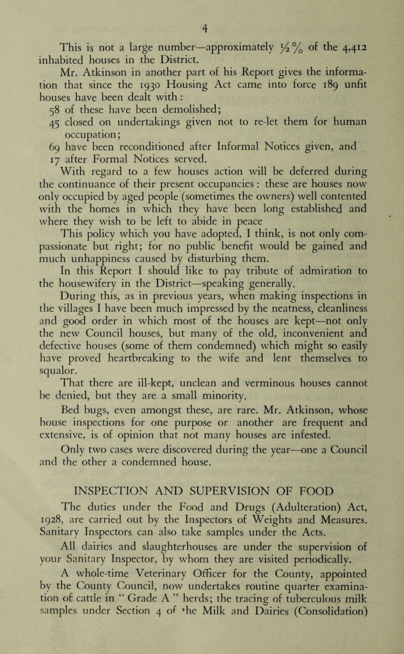 This is not a large number—approximately of the 4,412 inhabited houses in the District. Mr. Atkinson in another part of his Report gives the informa- tion that since the 1930 Housing Act came into force 189 unfit houses have been dealt with : 58 of these have been demolished; 45 closed on undertakings given not to re-let them for human occupation; 69 have been reconditioned after Informal Notices given, and 17 after Formal Notices served. With regard to a few houses action will be deferred during the continuance of their present occupancies : these are houses now only occupied by aged people (sometimes the owners) well contented with the homes in which they have been long established and where they wish to be left to abide in peace This policy which you have adopted, I think, is not only com- passionate but right; for no public benefit would be gained and much unhappiness caused by disturbing them. In this Report I should like to pay tribute of admiration to the housewifery in the District—speaking generally. During this, as in previous years, when making inspections in the villages I have been much impressed by the neatness, cleanliness and good order in which most of the houses are kept—not only the new Council houses, but many of the old, inconvenient and defective houses (some of them condemned) which might so easily have proved heartbreaking to the wife and lent themselves to That there are ill-kept, unclean and verminous houses cannot be denied, but they are a small minority. Bed bugs, even amongst these, are rare. Mr. Atkinson, whose house inspections for one purpose or another are frequent and extensive, is of opinion that not many houses are infested. Only two cases were discovered during the year—one a Council and the other a condemned house. INSPECTION AND SUPERVISION OF FOOD The duties under the Food and Drugs (Adulteration) Act, 1928, are carried out by the Inspectors of Weights and Measures. Sanitary Inspectors can also take samples under the Acts. All dairies and slaughterhouses are under the supervision of your Sanitary Inspector, by whom they are visited periodically. A whole-time Veterinary Officer for the County, appointed by the County Council, now undertakes routine quarter examina- tion of cattle in “ Grade A ” herds; the tracing of tuberculous milk samples under Section 4 of '^he Milk and Dairies (Consolidation)