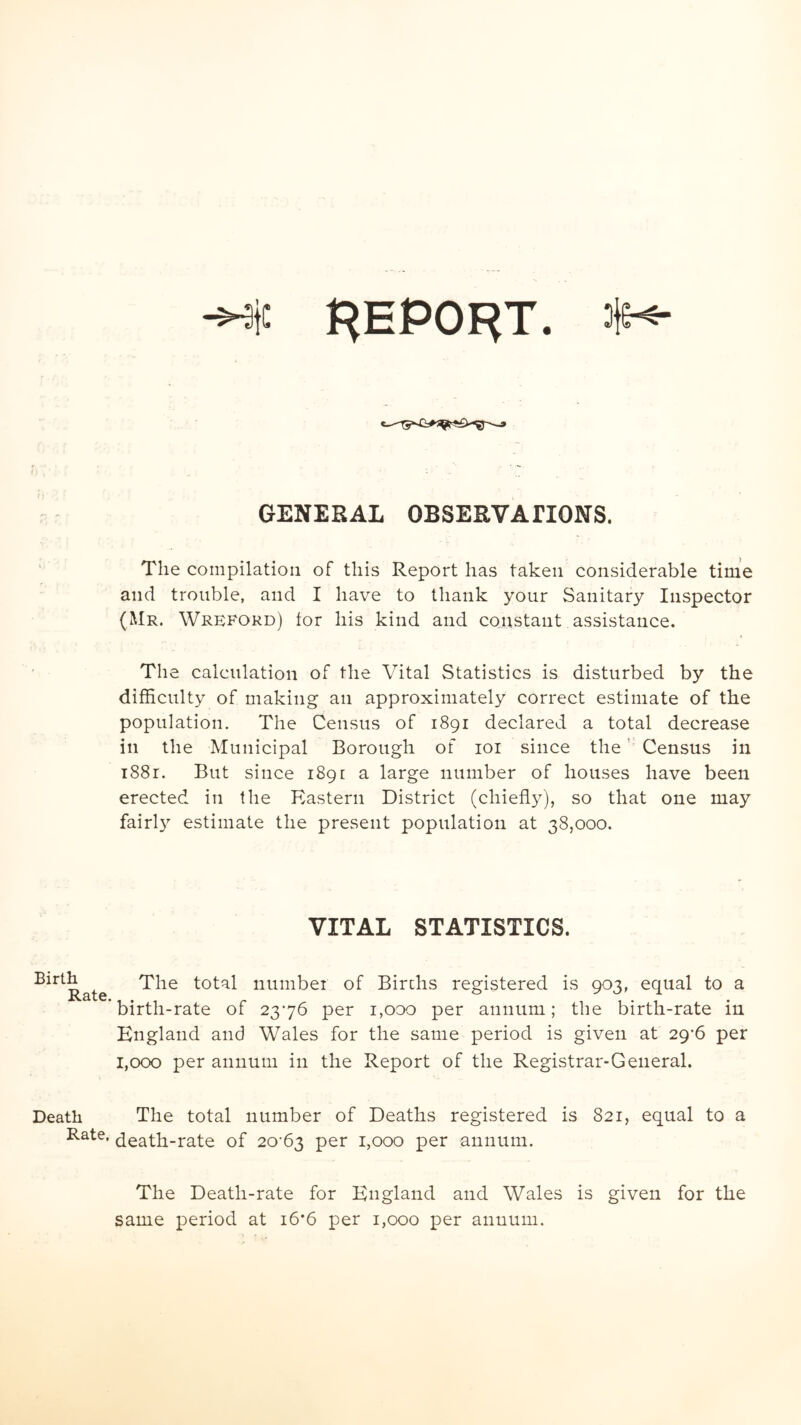 Birth Rate. Death Rate. -He REPORT. #-*- GENERAL OBSERVAHONS. The compilation of this Report has taken considerable time and trouble, and I have to thank your Sanitary Inspector (Mr. Wreford) lor his kind and constant assistance. The calculation of the Vital Statistics is disturbed by the difficulty of making an approximately correct estimate of the population. The Census of 1891 declared a total decrease in the Municipal Borough of 101 since the Census in 1881. But since 1891 a large number of houses have been erected in the Eastern District (chiefly), so that one may fairly estimate the present population at 38,000. VITAL STATISTICS. The total number of Birchs registered is 903, equal to a birth-rate of 2376 per 1,000 per annum; the birth-rate in England and Wales for the same period is given at 29*6 per 1,000 per annum in the Report of the Registrar-General. The total number of Deaths registered is 821, equal to a death-rate of 20-63 per 1,000 per annum. The Death-rate for England and Wales is given for the same period at 16*6 per 1,000 per annum.