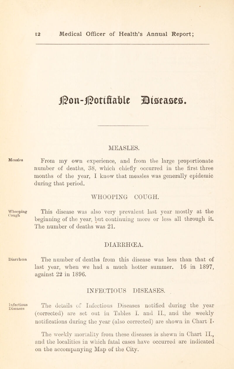 Measles Whooping Cough Diarrhoea Infectious Diseases J15on-5l5otifial)le ©iseasefi. MEASLES. From my own experience, and from the large proportionate number of deaths, 38, which chiefly occurred in the first three months of the year, I know that measles was generally epidemic during that period. WHOOPING COUGH. This disease was also very prevalent last year mostly at the beginning of the year, but continuing more or less all through it. The number of deaths was 21. DIAKKHCEA. The number of deaths from this disease was less than that of last year, when we had a much hotter summer. 16 in 1897, against 22 in 1896. HSTEECTIOUS DISEASES. The details of Infectious Diseases notified during the year (corrected) are set out in Tables I. and II., and the weekly notifications during the year (also corrected) are shown in Chart I* The weekly mortality from these diseases is shewn in Chart II,, and the localities in which fatal cases have occurred are indicated on the accompanying Map of the City.