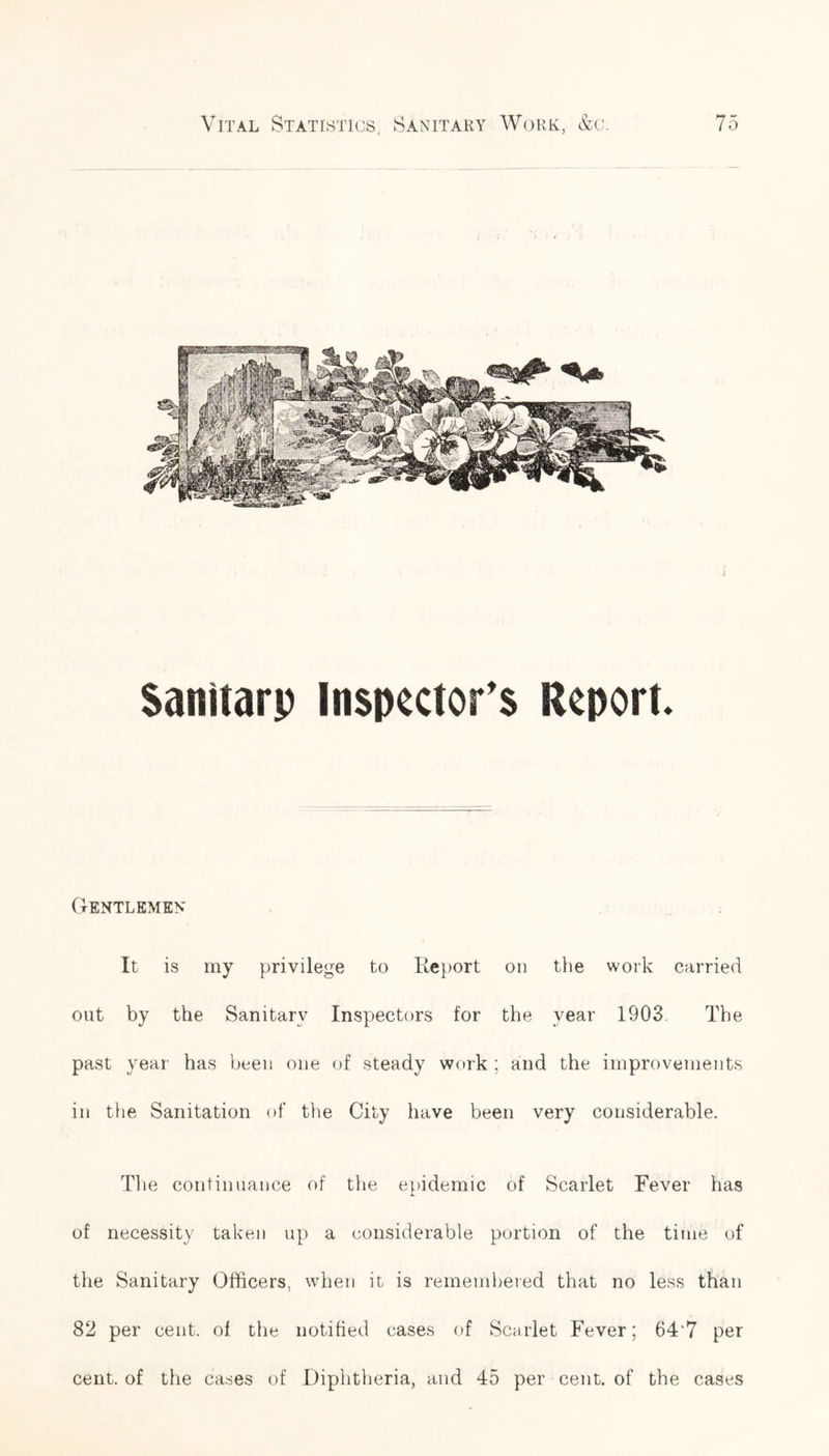 Saniiarp Inspector's Report Gentlemen It is my privilege to Report on the work carried out by the Sanitary Inspectors for the year 1903. The past year has been one of steady work : and the improvements in the Sanitation of the City have been very considerable. The continuance of the epidemic of Scarlet Fever has of necessity taken up a considerable portion of the time of the Sanitary Officers, when it is remembered that no less than 82 per cent, of the notified cases of Scarlet Fever; 64'7 per cent, of the cases of Diphtheria, and 45 per cent, of the cases