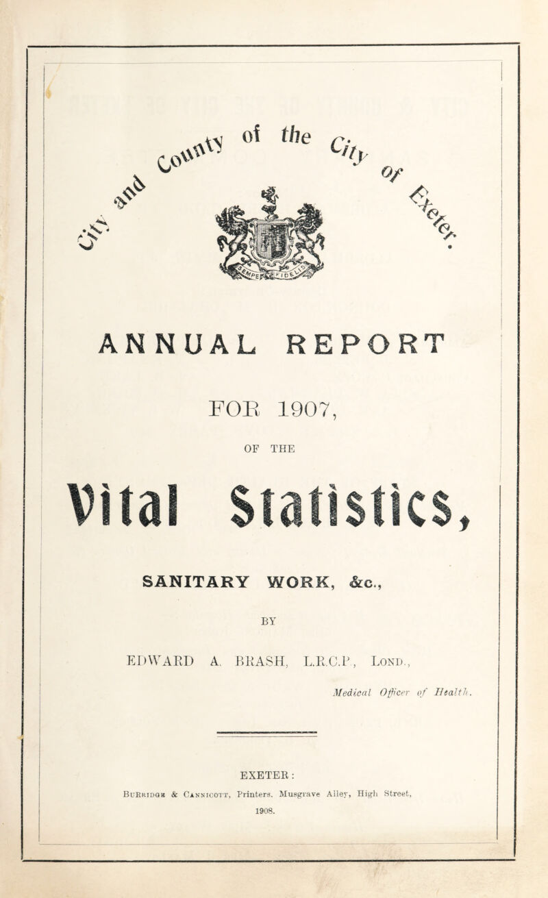 of the \\ % ,s- Of • X O' % UAL RE FOE 1907 OF THE Vital Statistics, SANITARY WORK, &c., BY EDWARD A BRASH, L.R.C.P, Lond., Medical Officer of Health. EXETER: BuRhidqb & Cannicott, Printers. Musgrave Alley, High Street, 1908.