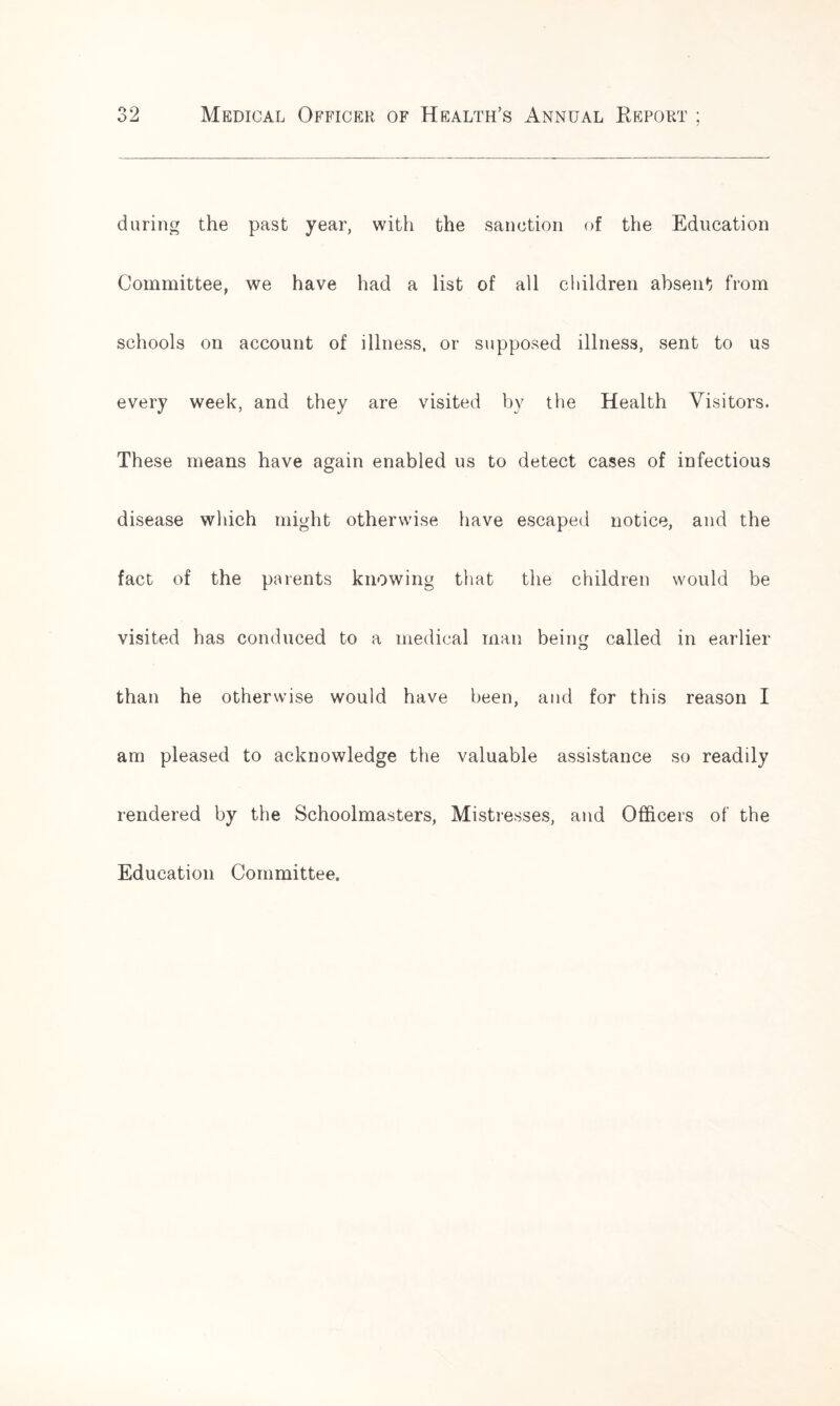 o ct oL Medical Officer of Health’s Annual Report ; during the past year, with the sanction of the Education Committee, we have had a list of all children absent from schools on account of illness, or supposed illness, sent to us every week, and they are visited by the Health Visitors. These means have again enabled us to detect cases of infectious disease which might otherwise have escaped notice, and the fact of the parents knowing that the children would be visited has conduced to a medical man being called in earlier than he otherwise would have been, and for this reason I am pleased to acknowledge the valuable assistance so readily rendered by the Schoolmasters, Mistresses, and Officers of the Education Committee.