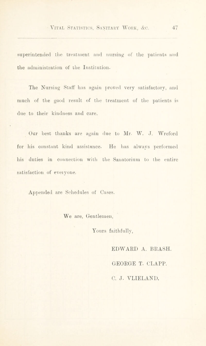 superintended the treatment and nursing of the patients and the administration of the Institution. The Nursing Staff has again proved very satisfactory, and much of the good result of the treatment of the patients is due to their kindness and care. Our best thanks are again due to Mr. W. J. Wreford for his constant kind assistance. He has always performed his duties in connection with the Sanatorium to the entire satisfaction of everyone. Appended are Schedules of Cases. We are, Gentlemen, Yours faithfully, EDWARD A. BRASH. GEORGE T. CLAPP. C. J. VLIELAND.