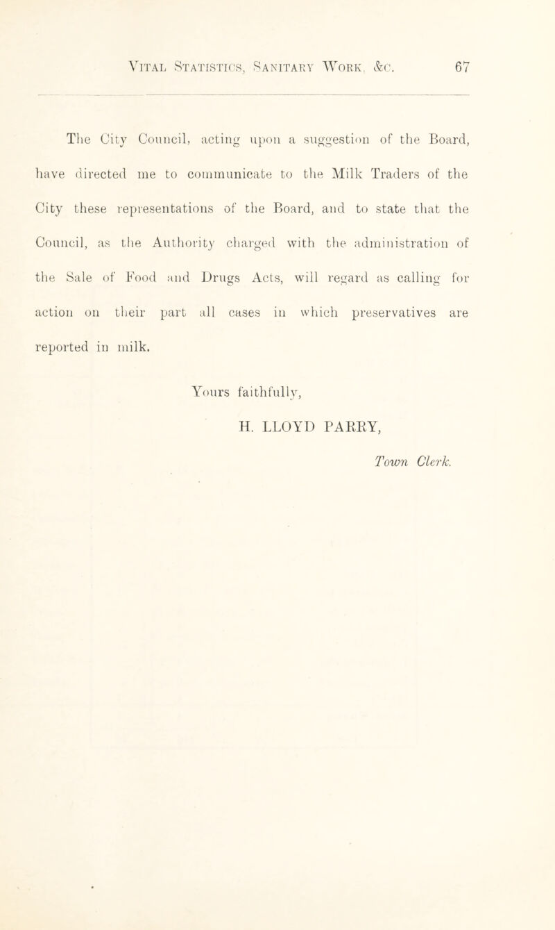 The City Council, acting upon a suggestion of the Board, have directed me to communicate to the Milk Traders of the City these representations of the Board, and to state that the Council, as the Authority charged with the administration of the Sale of Food and Drugs Acts, will regard as calling for action on their part all cases in which preservatives are reported in milk. Yours faithfully, H. LLOYD PARKY, Town Clerk.