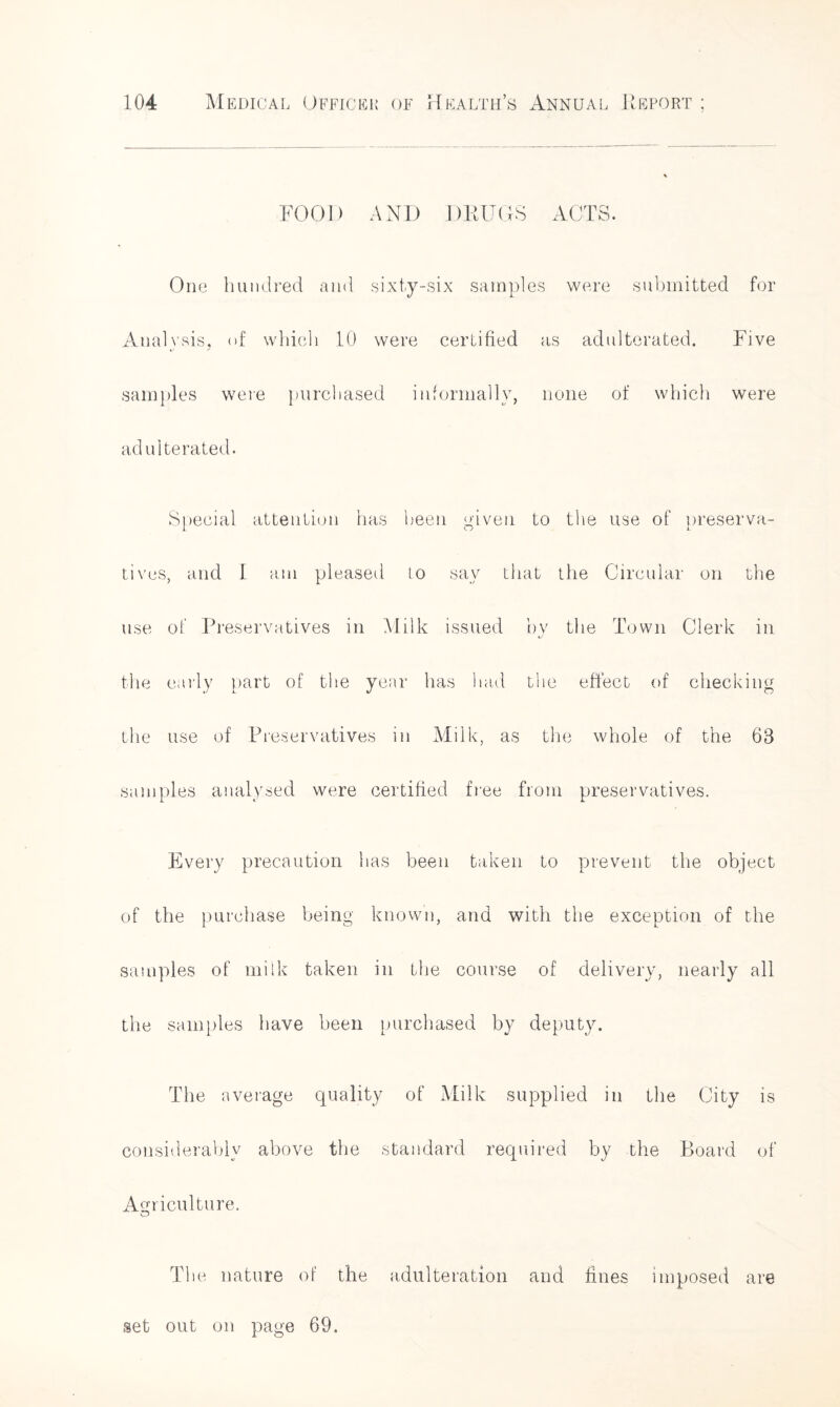 FOOD AND DRUGS ACTS. One hundred and sixty-six samples were submitted for Analysis, of which 10 were certified as adulterated. Five ty ' samples were purchased informally, none of which were adulterated. Special attention has been given to the use of preserva- tives, and 1 am pleased to say that the Circular on the use of Preservatives in Milk issued by the Town Clerk in the early part of the year has had the effect of checking the use of Preservatives in Milk, as the whole of the 68 samples analysed were certified free from preservatives. Every precaution has been taken to prevent the object of the purchase being known, and with the exception of the samples of milk taken in the course of delivery, nearly all the samples have been purchased by deputy. The average quality of Milk supplied in the City is considerably above the standard required by the Board of Agriculture. T1 ie nature of the adulteration and fines imposed are set out on page 69.