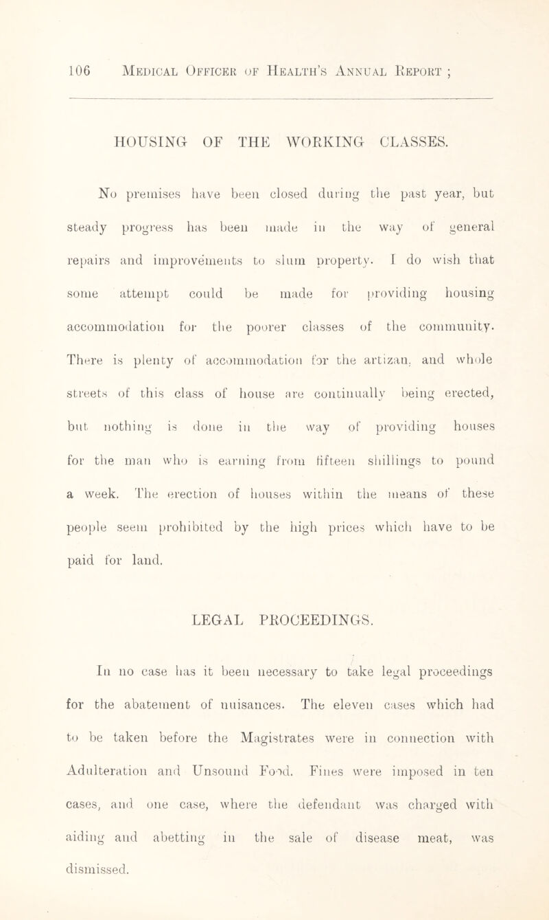 HOUSING OF THE WORKING CLASSES. No premises have been closed during the past year, but steady progress has been made in the way of general repairs and improvements to slum property. I do wish that some attempt could be made for providing housing accommodation for the poorer classes of the community. There is plenty of accommodation for the artizan. and whole streets of this class of house are continually being erected, but nothing is done in the way of providing houses for the man who is earning from fifteen shillings to pound a week. The erection of houses within the means of these people seem prohibited by the high prices which have to be paid for land. LEGi\L PROCEEDINGS. In no case has it been necessary to take legal proceedings for the abatement of nuisances. The eleven cases which had to be taken before the Magistrates were in connection with Adulteration and Unsound Food. Fines were imposed in ten cases, and one case, where the defendant was charged with aiding and abetting in the sale of disease meat, was dismissed.
