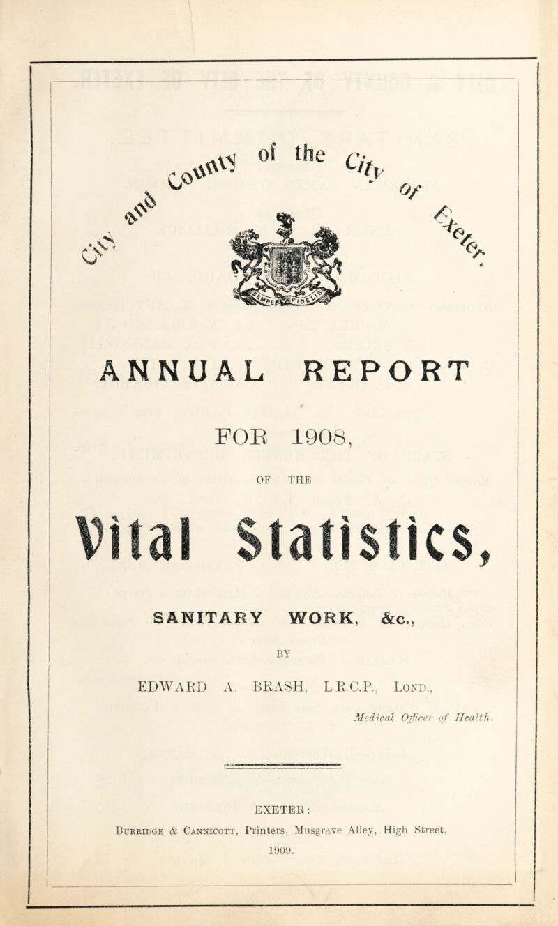 FOP, 1908, OF THE Vital Statistics, SANITARY WORK, &c., BY EDWARD A. BRASH, LR.C.R. Bond., Medical Officer of Health. EXETER: Burridge & Cannicott, Printers, Musgrave Alley, High Street, 1909.