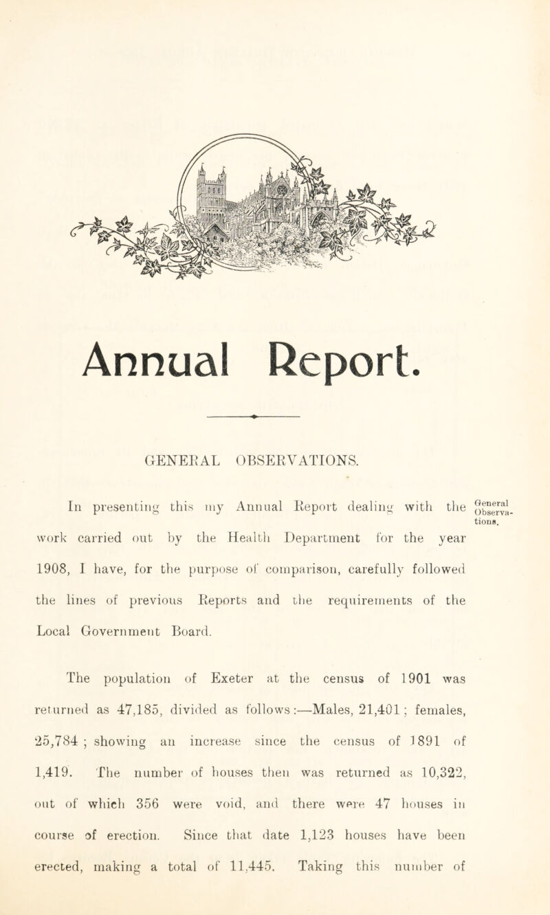 GENERAL OBSERVATIONS. In presenting this my Annual Report dealing with the work carried out by the Health Department for the year 1908, I have, for the purpose of comparison, carefully followed the lines of previous Reports and the requirements of the Local Government Board. The population of Exeter at the census of 1901 was returned as 47,185, divided as follows:—Males, 21,401; females, 25,784; showing an increase since the census of 1891 of 1,419. The number of houses then was returned as 10,322, out of which 356 were void, and there were 47 houses in course of erection. Since that date 1,123 houses have been erected, making a total of 11,445. Taking this number of General Observa- tions.