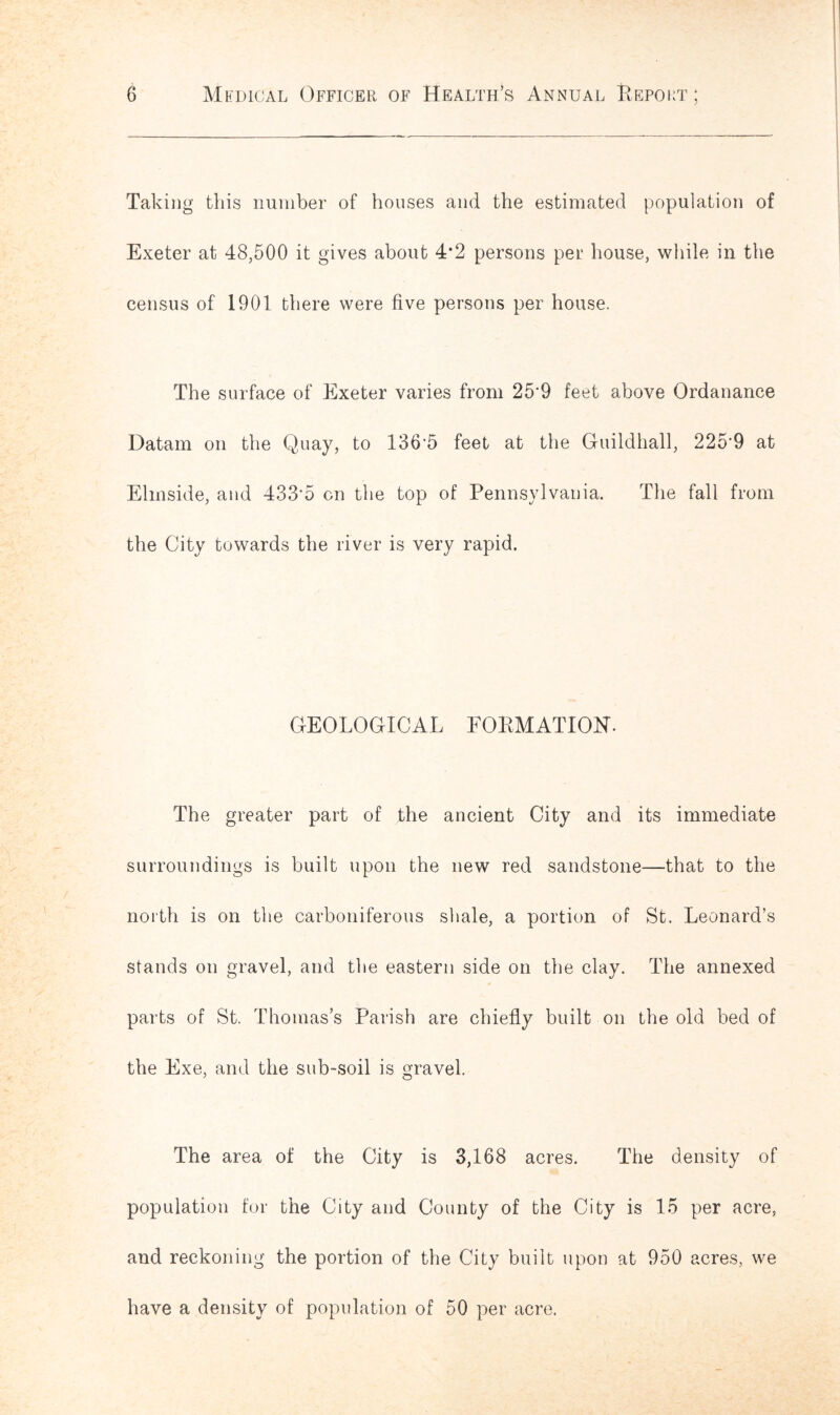 Taking this number of houses and the estimated population of Exeter at 48,500 it gives about 4*2 persons per house, while in the census of 1901 there were five persons per house. The surface of Exeter varies from 25*9 feet above Ordanance Datam on the Quay, to 136*5 feet at the Guildhall, 225*9 at Elmside, and 433*5 on the top of Pennsylvania. The fall from the City towards the river is very rapid. GEOLOGICAL FORMATION. The greater part of the ancient City and its immediate surroundings is built upon the new red sandstone—that to the north is on the carboniferous shale, a portion of St. Leonard’s stands on gravel, and the eastern side on the clay. The annexed parts of St. Thomas’s Parish are chiefly built on the old bed of the Exe, and the sub-soil is gravel. The area of the City is 3,168 acres. The density of population for the City and County of the City is 15 per acre, and reckoning the portion of the City built upon at 950 acres, we have a density of population of 50 per acre.