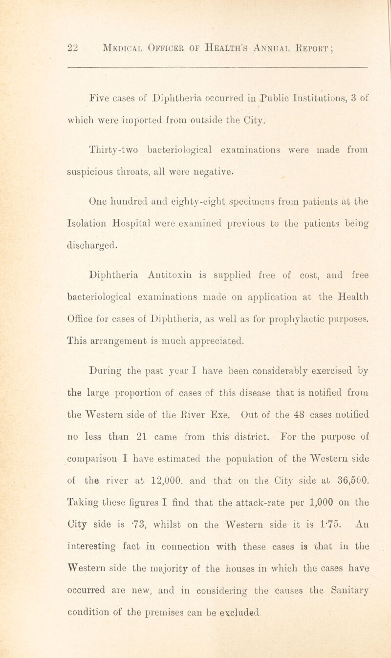 Five cases of Diphtheria occurred in Public Institutions, 3 of which were imported from outside the City. Thirty-two bacteriological examinations were made from suspicious throats, all were negative. One hundred and eighty-eight specimens from patients at the Isolation Hospital were examined previous to the patients being discharged. Diphtheria Antitoxin is supplied free of cost, and free bacteriological examinations made on application at the Health Office for cases of Diphtheria, as well as for prophylactic purposes. This arrangement is much appreciated. During the past year I have been considerably exercised by the large proportion of cases of this disease that is notified from the Western side of the River Exe. Out of the 48 cases notified no less than 21 came from this district. For the purpose of comparison I have estimated the population of the Western side of the river at 12,000. and that on the City side at 36,500. Taking these figures I find that the attack-rate per 1,000 on the City side is *73, whilst on the Western side it is 1*75. An interesting fact in connection with these cases is chat in the Western side the majority of the houses in which the cases have occurred are new, and in considering the causes the Sanitary condition of the premises can be excluded.