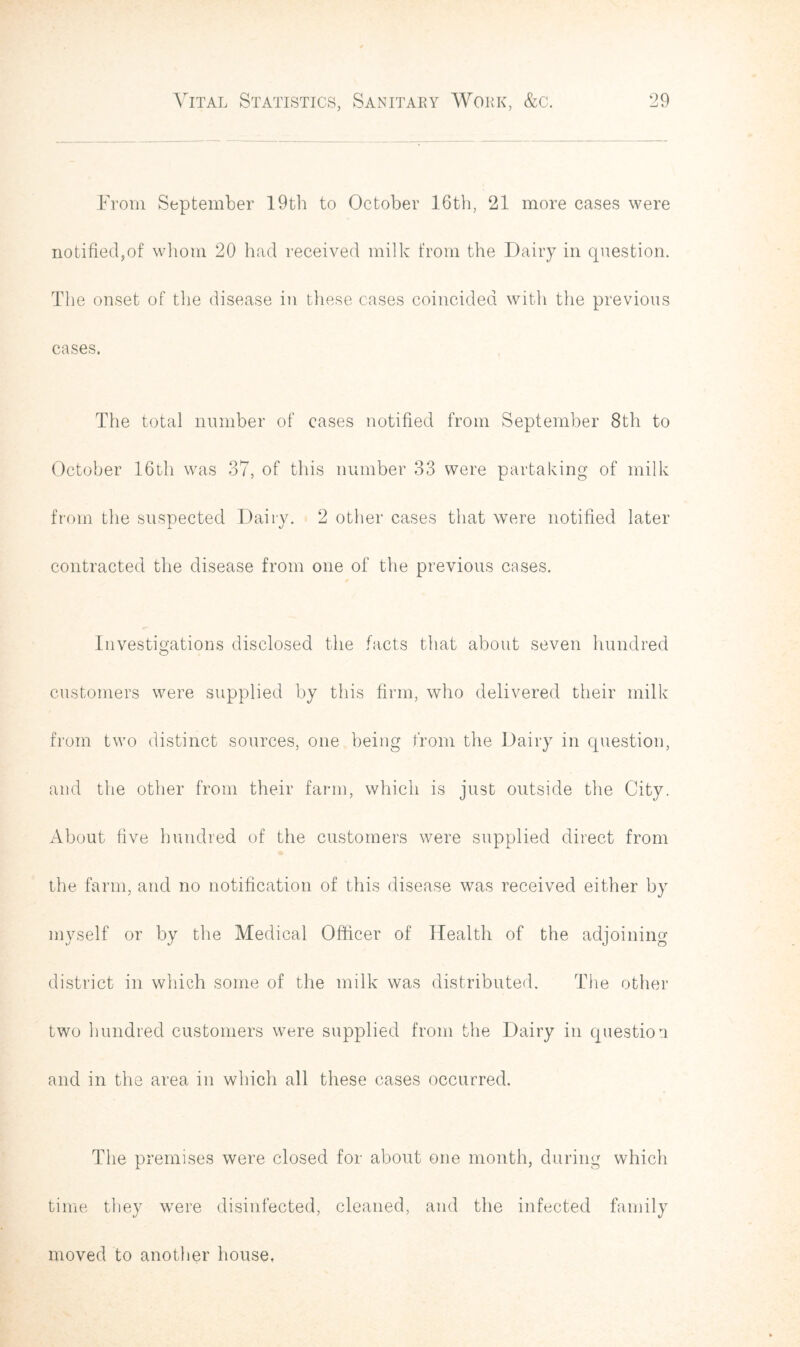 From September 19th to October 16th, 21 more cases were notified,of whom 20 had received milk from the Dairy in question. The onset of the disease in these cases coincided with the previous cases. The total number of cases notified from September 8th to October 16th was 37, of this number 33 were partaking of milk from the suspected Dairy. 2 other cases that were notified later contracted the disease from one of the previous cases. Investigations disclosed the facts that about seven hundred customers were supplied by this firm, who delivered their milk from two distinct sources, one being from the Dairy in question, and the other from their farm, which is just outside the City. About five hundred of the customers were supplied direct from the farm, and no notification of this disease was received either by myself or by the Medical Officer of Health of the adjoining district in which some of the milk was distributed. The other two hundred customers were supplied from the Dairy in question and in the area in which all these cases occurred. The premises were closed for about one month, during which time they were disinfected, cleaned, and the infected family moved to another house.