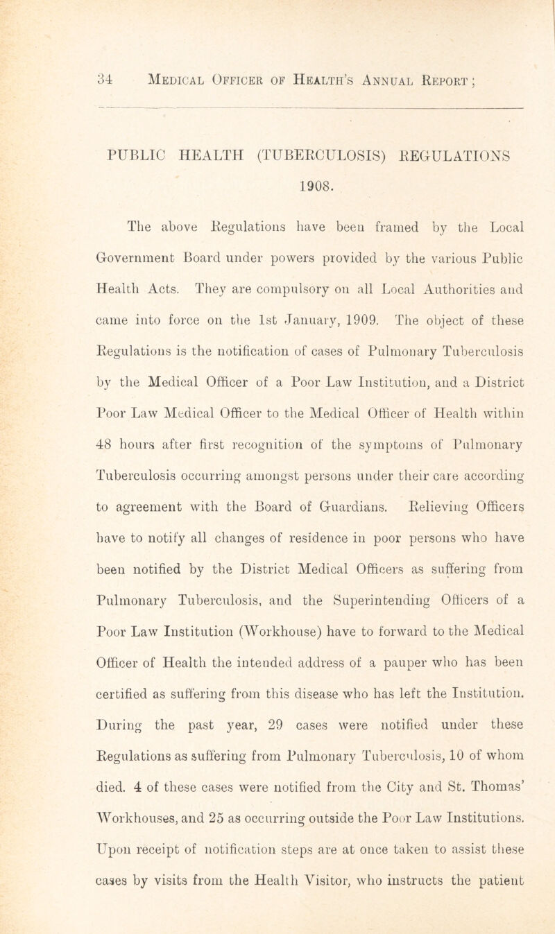 PUBLIC HEALTH (TUBERCULOSIS) REGULATIONS 1908. The above Regulations have been framed by the Local Government Board under powers provided by the various Public Health Acts. They are compulsory on all Local Authorities and came into force on the 1st January, 1909. The object of these Regulations is the notification of cases of Pulmonary Tuberculosis by the Medical Officer of a Poor Law Institution, and a District Poor Law Medical Officer to the Medical Officer of Health within 48 hours after first recognition of the symptoms of Pulmonary Tuberculosis occurring amongst persons under their care according to agreement with the Board of Guardians. Relieving Officers have to notify all changes of residence in poor persons who have been notified by the District Medical Officers as suffering from Pulmonary Tuberculosis, and the Superintending Officers of a Poor Law Institution (Workhouse) have to forward to the Medical Officer of Health the intended address of a pauper who has been certified as suffering from this disease who has left the Institution. During the past year, 29 cases were notified under these Regulations as suffering from Pulmonary Tuberculosis, 10 of whom died. 4 of these cases were notified from the City and St. Thomas’ Workhouses, and 25 as occurring outside the Poor Law Institutions. Upon receipt of notification steps are at once taken to assist these cases by visits from the Health Visitor, who instructs the patient