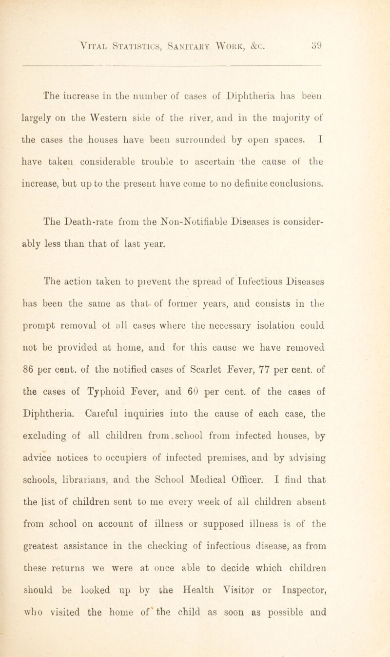 The increase in the number of cases of Diphtheria has been largely on the Western side of the river, and in the majority of the cases the houses have been surrounded by open spaces. I have taken considerable trouble to ascertain the cause of the increase, but up to the present have come to no definite conclusions. The Death-rate from the Non-Notifiable Diseases is consider- ably less than that of last year. The action taken to prevent the spread of Infectious Diseases has been the same as that of former years, and consists in the prompt removal ol all cases where the necessary isolation could not be provided at home, and for this cause we have removed 86 per cent, of the notified cases of Scarlet Fever, 77 per cent, of the cases of Typhoid Fever, and 69 per cent, of the cases of Diphtheria. Careful inquiries into the cause of each case, the excluding of all children from.school from infected houses, by advice notices to occupiers of infected premises, and by advising schools, librarians, and the School Medical Officer. I find that the list of children sent to me every week of all children absent from school on account of illness or supposed illness is of the greatest assistance in the checking of infectious disease, as from these returns we were at once able to decide which children should be looked up by the Health Visitor or Inspector, who visited the home of the child as soon as possible and