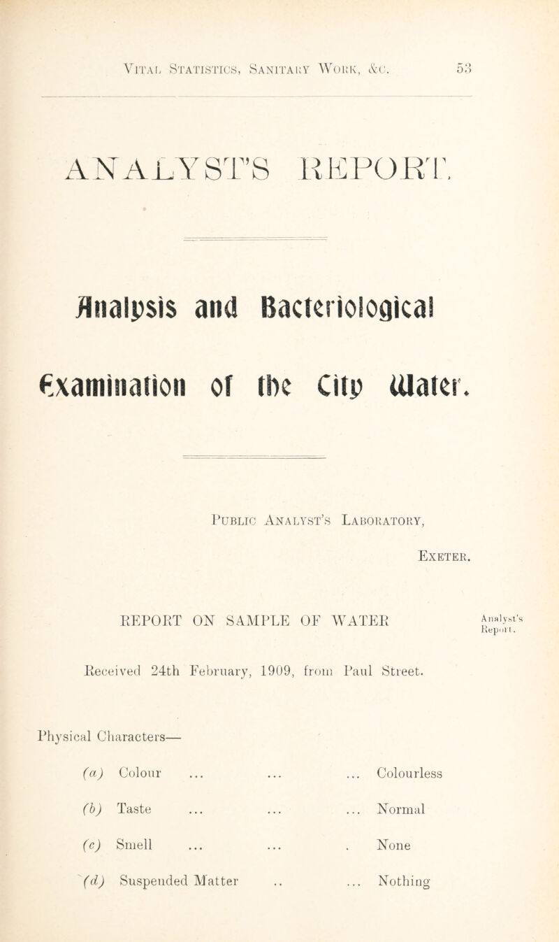 ANALYST’S REPORT, Unalpsis and Bacteriological Examination of the Citp Ulater. Public Analyst’s Laboratory, Exeter. REPORT ON SAMPLE OE WATER Analyst’s Report. Received 24th February, 1909, from Paul Street. Physical Characters— (a) Colour (b) Taste (c) Smell (d) Suspended Matter Colourless Normal None Nothing