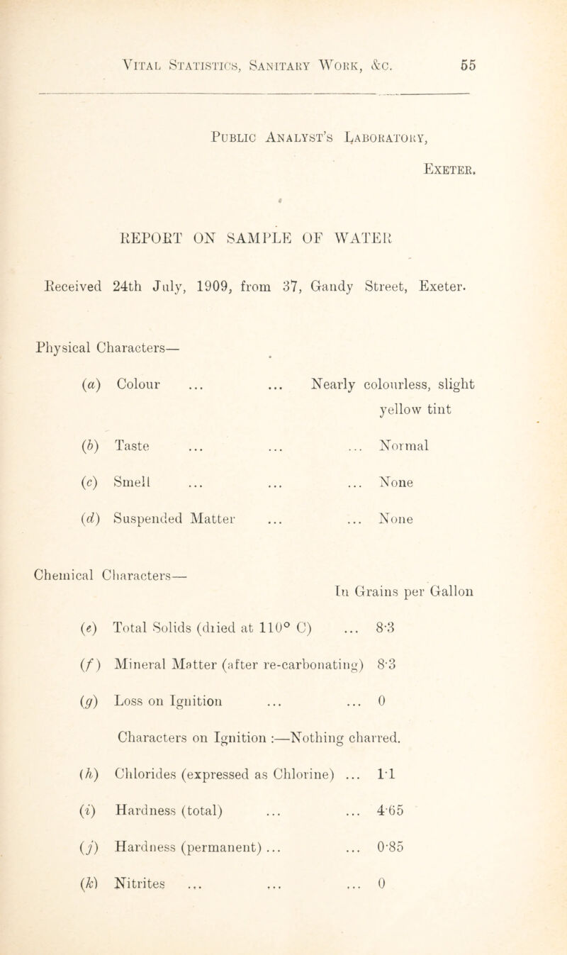 Public Analyst’s Laboratory, * Exeter. REPOET ON SAMPLE OF WATER Received 24th July, 1909, from 37, Gandy Street, Exeter. Physical Characters— (a) Colour ... ... Nearly colourless, slight yellow tint (b) Taste Normal (o) Smell None (d) Suspended Matter None Chemical < Characters— In Grains per Gallon («) Total Solids (diied at 110° C) ... 8-3 (/) Mineral Matter (after re-carbonating) 8\3 iff) Loss on Ignition ... 0 Characters on Ignition :—Nothing charred. (h) Chlorides (expressed as Chlorine) ... IT w Hardness (total) 465 (/) Hardness (permanent) ... ... 0-85