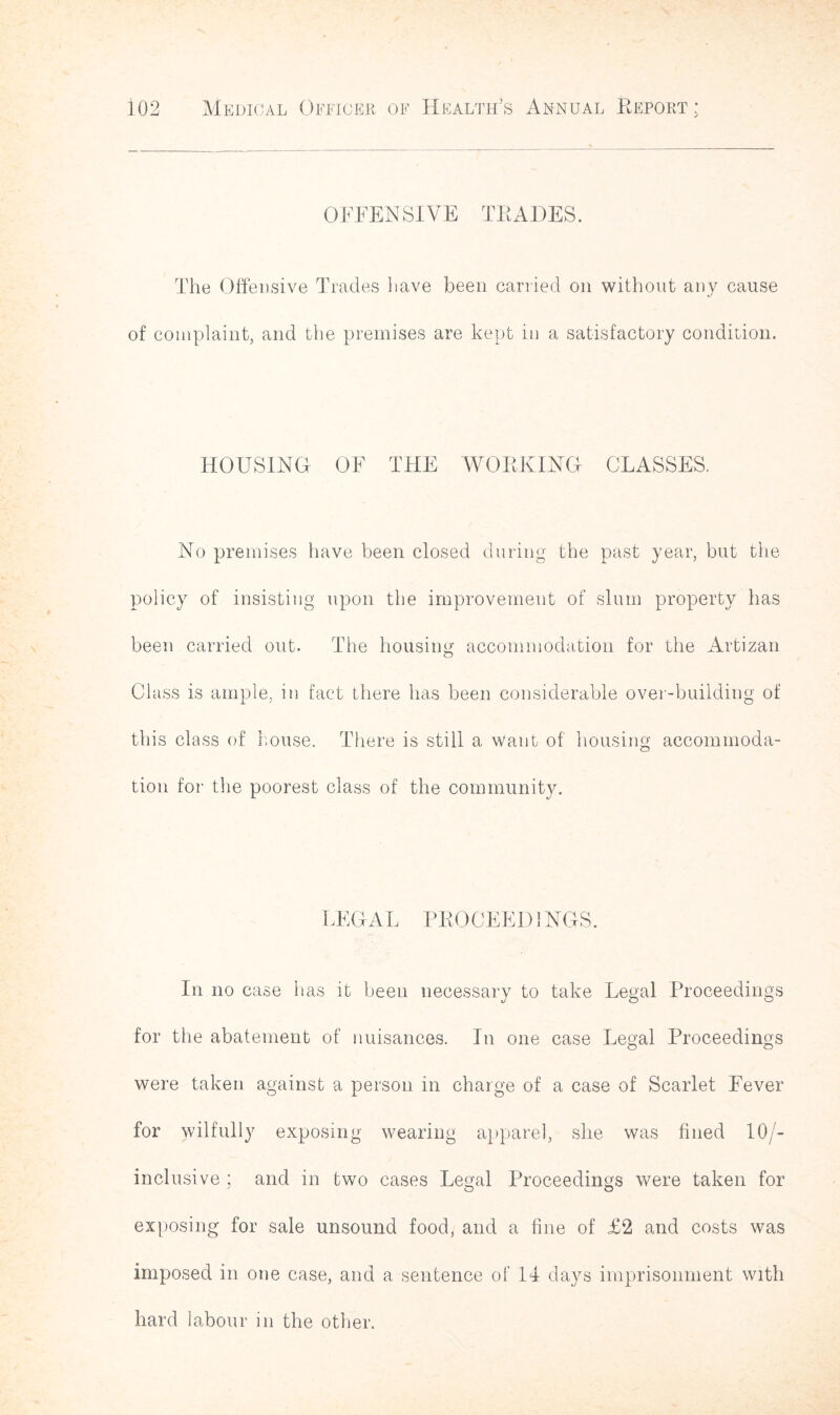 OFFENSIVE TRADES. The Offensive Trades have been carried on without any cause of complaint, and the premises are kept in a satisfactory condition. liOUSING OF THE WORKING CLASSES. No premises have been closed during the past year, but the policy of insisting upon the improvement of slum property has been carried out. The housing accommodation for the Artizan Class is ample, in fact there has been considerable over-building of this class of house. There is still a want of housing accommoda- tion for the poorest class of the community. LEGAL PROCEED 1NGS. In no case has it been necessary to take Legal Proceedings for the abatement of nuisances. In one case Legal Proceedings were taken against a person in charge of a case of Scarlet Fever for wilfully exposing wearing apparel, she was fined 10/- inclusive ; and in two cases Legal Proceedings were taken for exposing for sale unsound food, and a fine of £2 and costs was imposed in one case, and a sentence of 14 days imprisonment with hard labour in the other.