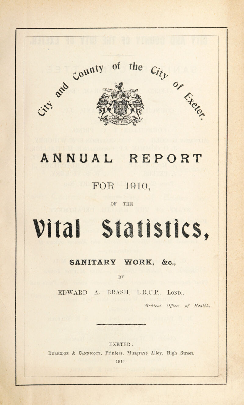 ANNUAL REPORT FOB 1910, OF THE Vital Statistics, SANITARY WORK, &c„ BV EDWARD A. BRASH, L.R.C.P., Lond., Medical Officer of Health. EXETER: Burridge & Cannicott, Printers, Musgrave Alley, High Street. 1911.