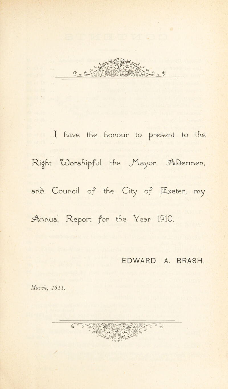 I Kave the Korvour to present to tf\e Ri^Kt TDorsKipful tKe JHayor, iAISermerx, anS Courvci I of tKe City of Exeter, my Annual Report for tKe Year 1910. EDWARD A. BRASH. March, 1911.