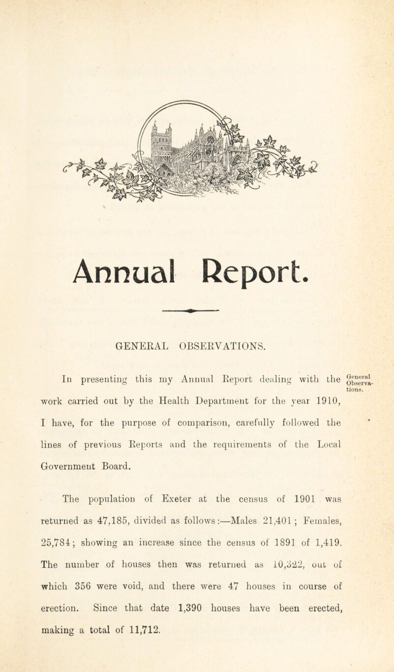 GENERAL OBSERVATIONS. In presenting this my Animal Report dealing with the work carried out by the Health Department for the year 1910, I have, for the purpose of comparison, carefully followed the lines of previous Reports and the requirements of the Local Government Board. The population of Exeter at the census of 1901 was returned as 47,185, divided as follows:—Males. 21,401 ; Females, 25,784; showing an increase since the census of 1891 of 1,419. The number of houses then was returned as 10,822, out of which 356 were void, and there were 47 houses in course of erection. Since that date 1,390 houses have been erected, making a total of 11,712. General Observa- tions.