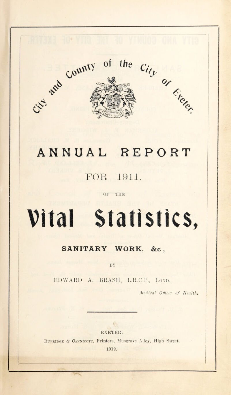 of the 0° A ANNUAL REPORT FOR 1911. OF THE Vital Statistics, SANITARY WORK. &c , EDWARD A. BRASH, L.R.C.P., Bond., Medical Officer of Health, EXETER: Burridge & Cannicott, Printers, Musgrave Alley, High Street. 1912.