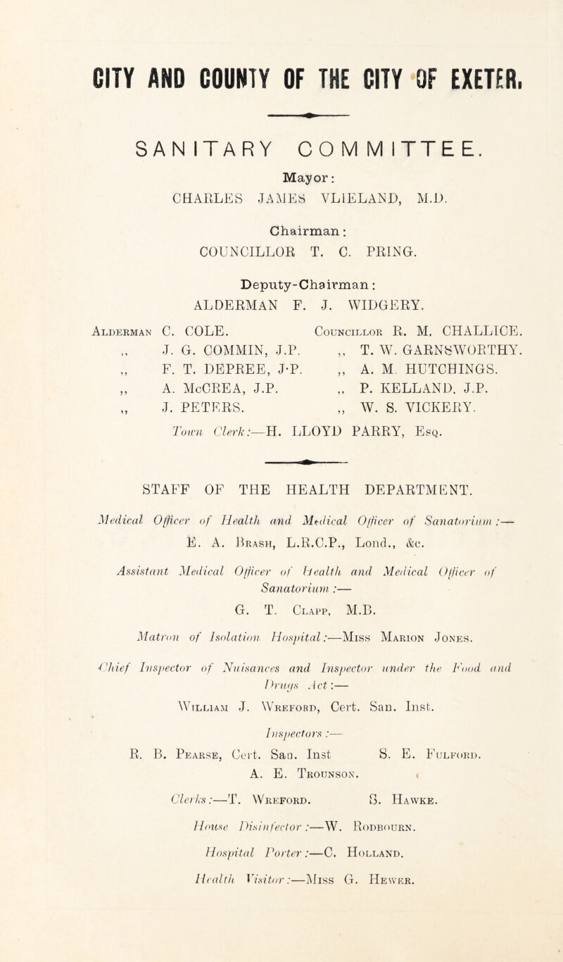 CITY AND COUNTY OF THE CITY OF EXETER. SANITARY COMMITTEE. Mayor: CHARLES JAMES VL1ELAND, M.D. Chairman: COUNCILLOR T. C. PRING. Deputy-Chairman: ALDERMAN F. Alderman C. COLE. J. G. COMMIN, J.P. „ F. T. DEPREE, J-P. „ A. McCREA, J.P. J. PETERS. J. WIDGERY. Councillor R. M, CHALLICE. ,, T. W. GARNSWORTHY. ,, A. M. HUTCHINGS. P. KELL AND. J.P. W. S. VICKERY. Town Clerk:—H. LLOYD PARRY, Esq. STAFF OF THE HEALTH DEPARTMENT. Medical Officer of Health and Medical Officer of Sanatorium:— E. A. Brash, L.R.C.P., Loud., &c. Assistant Medical Officer of health and Medical Officer of Sanatorium :— G. T. Clapp, M.B. Matron of Isolation Hospital:—Miss Marion Jones. Chief Inspector of Nuisances and Inspector under the Food and Drugs Act:— William J. Wreford, Cert. San. Inst. Inspectors :— R. B. Pearse, Cert. San. Inst S. E. Fulford. A. E. Trounson. . Clerks:—T. Wreford. S. Hawke. House Disinfector :—W. Rodbourn. Hospital Porter :—C. Holland. Health Visitor:—Miss G. Hewer.