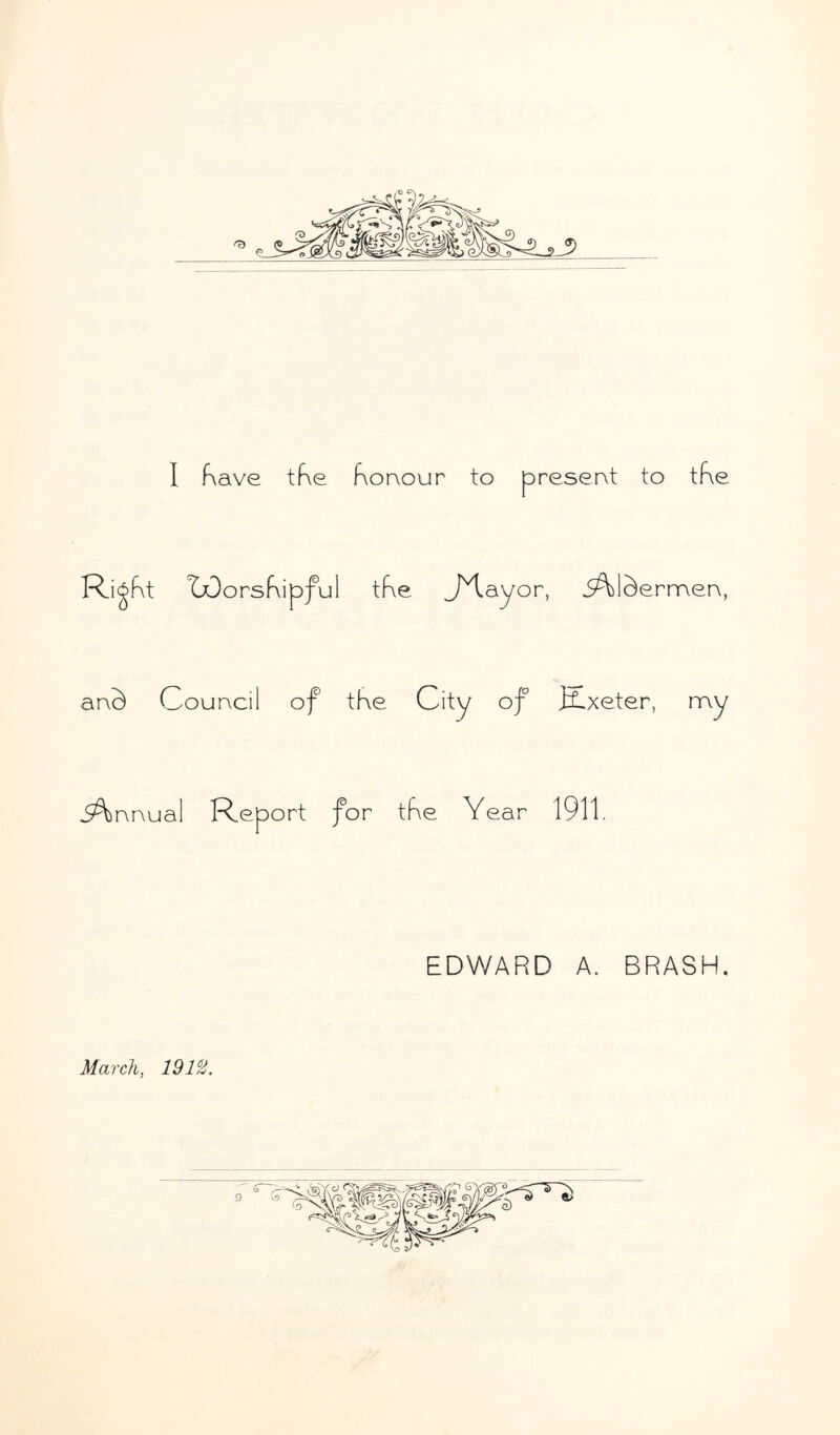 I have the honour to present to the Ri^ht TOorshipful the JHayor, iA)lc)ermen, anS Council of the City of ffLxeter, my nnua 1 Report for tf\e Year 1911. EDWARD A. BRASH. March, 191%.