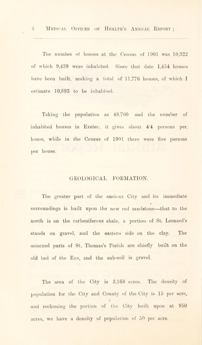 The number of houses at the Census of 1901 was 10,322 of which 9,439 were inhabited- Since that date 1,454 houses have been built, making a total of 11,776 houses, of which I estimate 10,893 to be inhabited. Taking the population as 48,700 and the number of inhabited houses in Exeter, it gives about 4‘4 persons per, house, while in the Census of 1901 there were five persons per house. GEOLOGICAL FORMATION. The greater part of the ancient City and its immediate # surroundings is built upon the new red sandstone—that to the north is on the carboniferous shale, a portion of St. Leonard’s stands on gravel, and the eastern side on the clay. The annexed parts of St. Thomas’s Parish are chiefly built on the old bed of the Exe, and the sub-soil is gravel. The area of the City is 3,168 acres. The density of population for the City and County of the City is 15 per acre, ( and reckoning the portion of the City built upon at 950 acres, we have a density of population of 50 per acre.