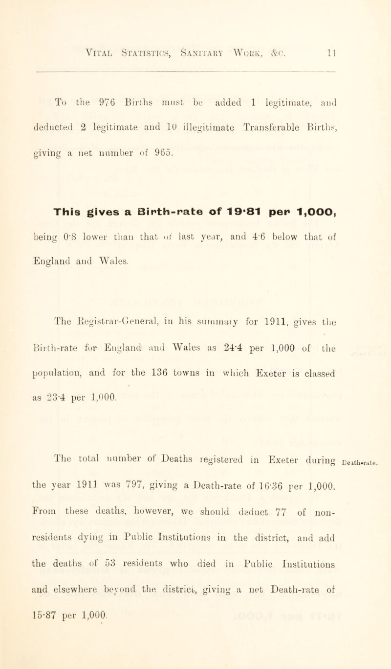 To the 976 Births must be added 1 legitimate, and O 7 deducted 2 legitimate and 10 illegitimate Transferable Births, giving a net number of 965. O o This gives a Birth-rate of 19*81 per 1yOOO, being 0'8 lower than that of last year, and 4'6 below that of England and Wales. The Kegistrar-General, in his summaiy for 1911, gives the Birth-rate for England and Wales as 24*4 per 1,000 of the population, and for the 136 towns in which Exeter is classed as 23’4 per 1,000. The total number of Deaths registered in Exeter during Death-rate the year 1911 was 797, giving a Death-rate of 16'36 per 1,000. From these deaths, however, we should deduct 77 of non- residents dying in Public Institutions in the district, and add the deaths of 53 residents who died in Public Institutions and elsewhere beyond the district, giving a net Death-rate of 15-87 per 1,000.