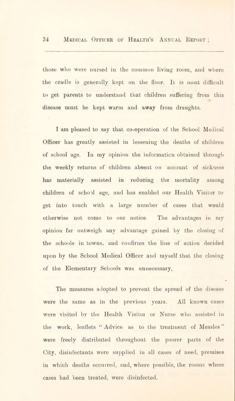 those who were nursed in the common living room, and where the cradle is generally kept on the lioor. It is most difficult to get parents to understand that children suffering from this disease must be kept warm and away from draughts. I am pleased to say that co-operation of the School Medical Officer has greatly assisted in lessening the deaths of children of school age. In my opinion the information obtained through the weekly returns of children absent on account of sickness has materially assisted in reducing the mortality among children of school age, and has enabled our Health Visitor to get into touch with a large number of cases that would otherwise not come to our notice. The advantages in my opinion far outweigh any advantage gained by the closing of the schools in towns, and confirms the line of action decided upon by the School Medical Officer and myself that the closing of the Elementary Schools was unnecessary, The measures adopted to prevent the spread of the disease were the same as in the previous years. All known cases were visited by the Health Visitor or Nurse who assisted in the work, leaflets Advice as to the treatment of Measles ” were freely distributed throughout the poorer parts of the City, disinfectants were supplied in all cases of need, premises in which deaths occurred, and, where possible, the rooms where cases had been treated, were disinfected.