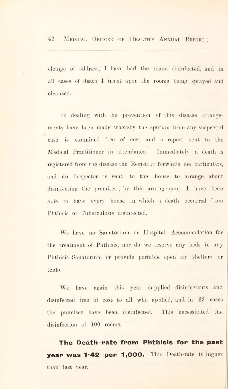 change of address, I have had the rooms disinfected, and in all cases of death I insist upon the rooms being sprayed and cleansed. In dealing with the prevention of this disease arrange- ments have been made whereby the sputum from any suspected case is examined free of cost and a report sent to the Medical Practitioner in attendance. Immediately a death is registered from the disease the Registrar forwards me particulars, and an Inspector is sent to the house to arrange about disinfecting the premises ; by this arrangement I have been able to have every house in which a death occurred from Phthisis or Tuberculosis disinfected. We have no Sanatorium or Hospital Accommodation for the treatment of Phthisis, nor do we reserve any beds in any Phthisis Sanatorium or provide portable open air shelters or tents. We have again this year supplied disinfectants and disinfected free of cost to all who applied, and in 63 cases the premises have been disinfected. This necessitated the disinfection of 100 rooms. Th© Death-rate from Phthisis for th© past year was 1*42 per 1,000. This Death-rate is higher than last vear. «/