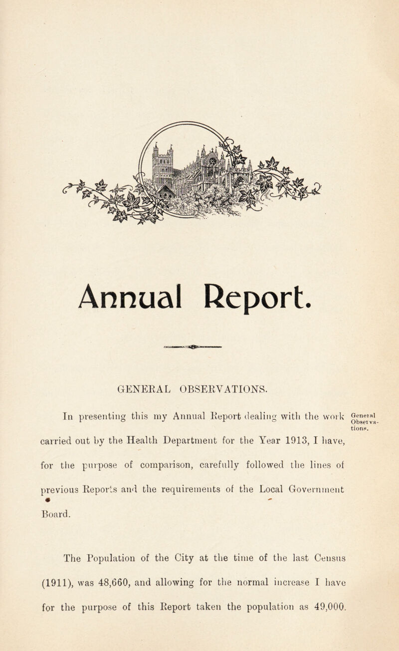 GENERAL OBSERVATIONS. In presenting this my Annual Report dealing with the woi k carried out by the Health Department for the Year 1913, I liave, for the pnipose of comparison, carefully followed the lines of previous Reports and the requirements of the Local Government Board. Genejal Obsei va- tions. The Population of the City at the time of the last Census (1911), was 48,660, and allowing for the normal increase I have for the purpose of this Report taken the population as 49,000.