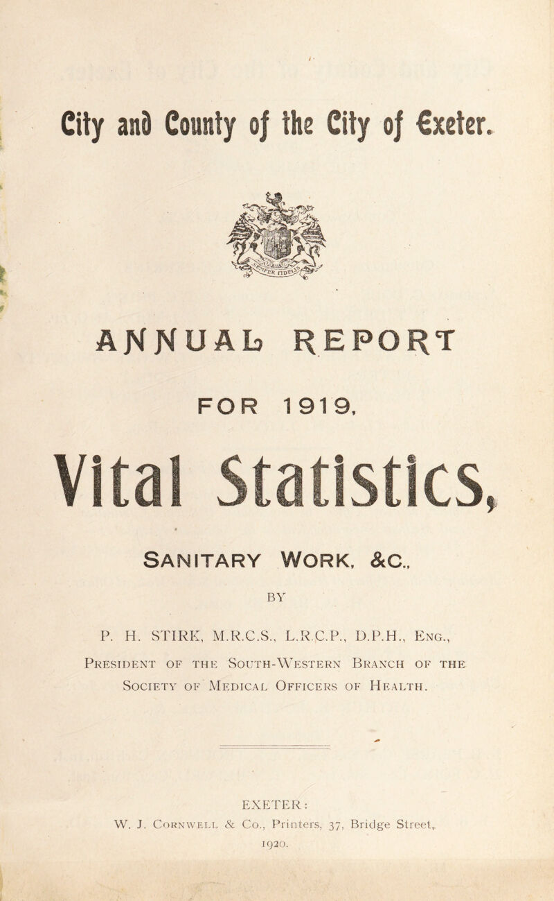 City and County of the City of €xeter. ANNUAL) REPORT FOR 1919, Vital Statistics, « Sanitary Work. &c.. P. H. STIRK, M.R.C.S., L.R.C.P., D.P.H., Eng., President of the South-Western Branch of the Society of Medical Officers of Health. EXETER: W. J. Cornwell & Co., Printers, 37, Bridge Street,. 1920.