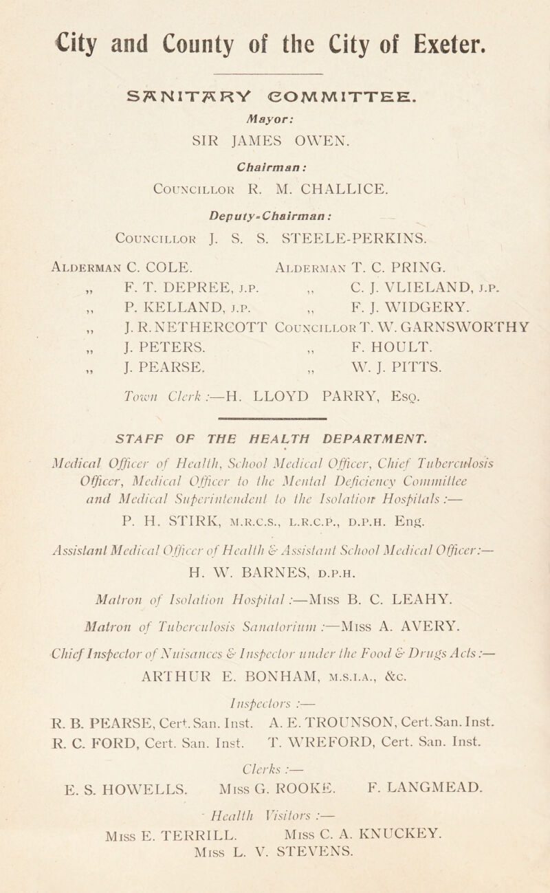 S^NIT^RV COMMITTEE. Mayor: SIR JAMES OWEN. Chairman: Councillor R. M. CHALLICE. Deputy= Chairman: Councillor J. S. S. STEELE-PERKINS. Alderman C. COLE. Alderman T. C. PRING. „ F. T. DEPREE, j.p. „ C. J. VLIELAND, j.p. „ P. KELLAND, j.p. „ F. J. WIDGERY. „ J. R. NETHERCOTT Councillor T. W. GARNSWORTHY „ J. PETERS. „ F. HOULT. „ J. PEARSE. „ Wr. J. PITTS. Town Clerk:— H. LLOYD PARRY, Eso. STAFF OF THE HEALTH DEPARTMENT. * Medical Officer of Health, School Medical Officer, Chief Tuberculosis Officer, Medical Officer to the Mental Deficiency Committee and Medical Superintendent to the Isolation Hospitals:— P. H. STIRK, m.r.c.s., l.r.c.p., d.p.h. Eng. Assistant Medical Officer of Health & Assistant School Medical Officer:— H. W. BARNES, d.p.h. Matron of Isolation Hospital:—Miss B. C. LEAHY. Matron of Tuberculosis Sanatorium :—Miss A. AVERY. Chief Inspector of Nuisances & Inspector u nder the Food & Drugs Acts:— ARTHUR E. BONHAM, m.s.i.a., &c. Inspectors :— R. B. PEARSE, Cert.San. Inst. A. E. TROUNSON, Cert. San. Inst. R. C. FORD, Cert. San. Inst. T. WREFORD, Cert. San. Inst. Clerks :— E. S. HOWELLS. Miss G. ROOKE. F. LANGMEAD. ' Health Visitors :— Miss E. TERRILL. Miss C. A. KNUCKEY.