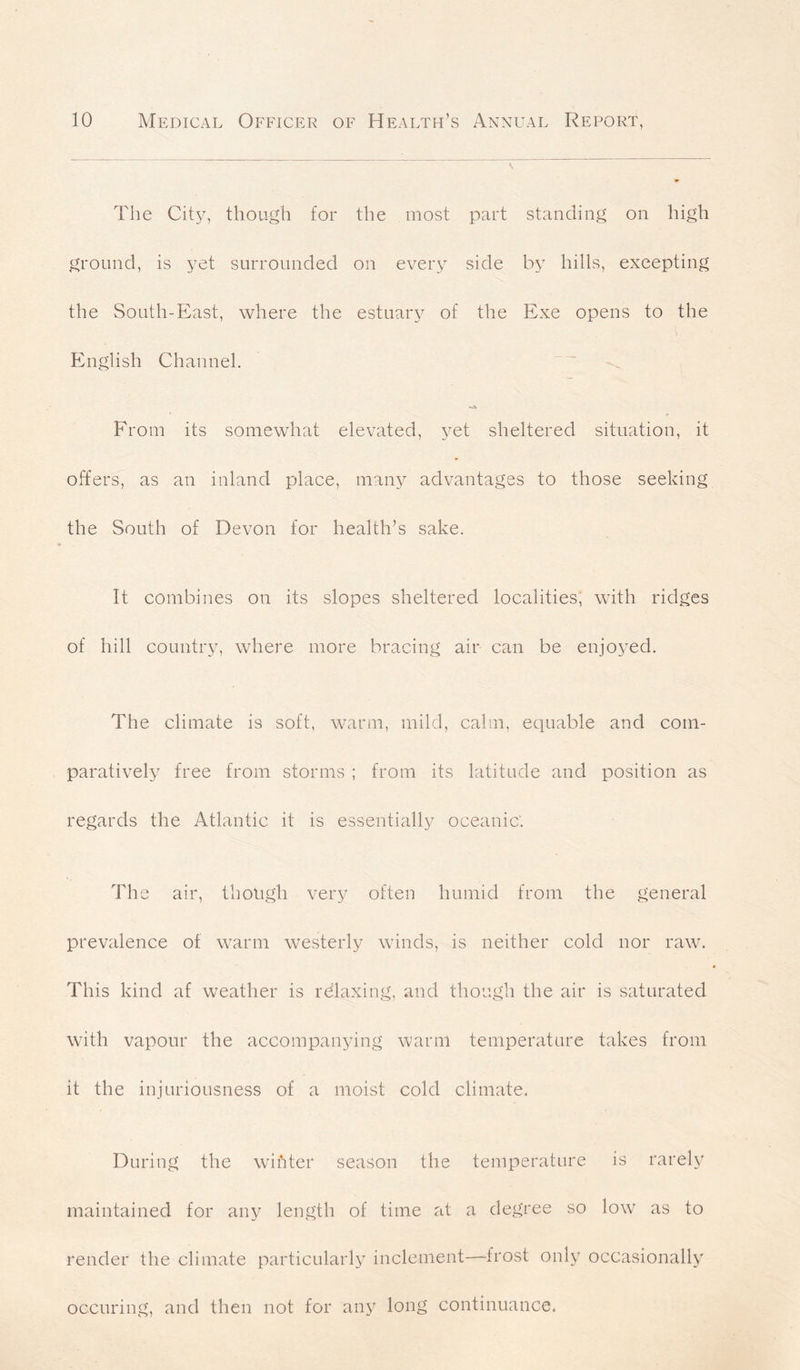 The City, though for the most part standing on high ground, is yet surrounded on every side by hills, excepting the South-East, where the estuary of the Exe opens to the English Channel. From its somewhat elevated, yet sheltered situation, it offers, as an inland place, many advantages to those seeking the South of Devon for health’s sake. It combines on its slopes sheltered localities, with ridges of hill country, where more bracing air can be enjoyed. The climate is soft, warm, mild, calm, equable and com- paratively free from storms ; from its latitude and position as regards the Atlantic it is essentially oceanic'. The air, though very often humid from the general prevalence of warm westerly winds, is neither cold nor raw. This kind af weather is relaxing, and though the air is saturated with vapour the accompanying warm temperature takes from it the injuriousness of a moist cold climate, During the wihter season the temperature is rarely maintained for any length of time at a degree so low as to render the climate particularly inclement—frost only occasionally occuring, and then not for any long continuance,