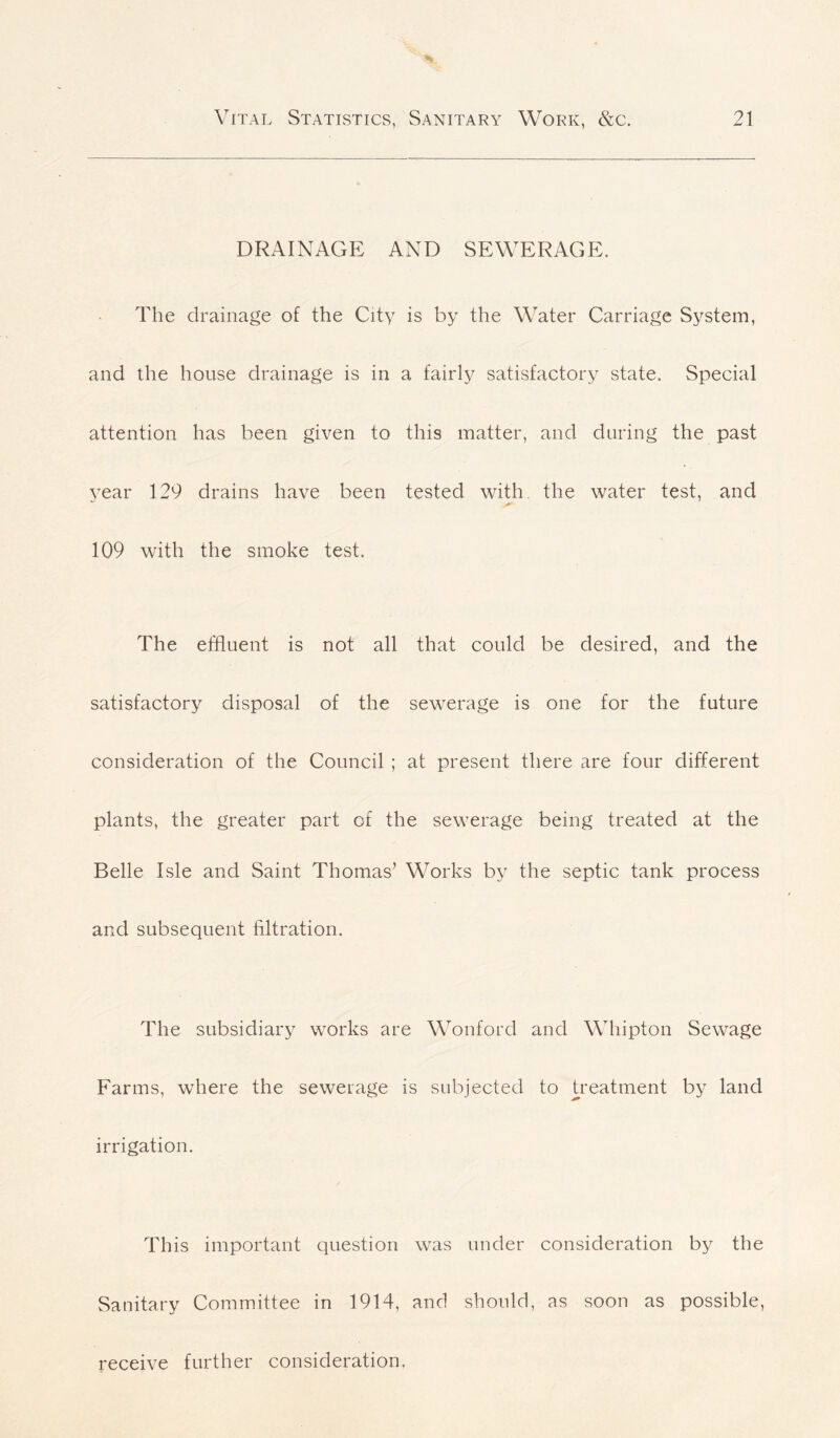 DRAINAGE AND SEWERAGE. The drainage of the City is by the Water Carriage System, and the house drainage is in a fairly satisfactory state. Special attention has been given to this matter, and during the past year 129 drains have been tested with the water test, and 109 with the smoke test. The effluent is not all that could be desired, and the satisfactory disposal of the sewerage is one for the future consideration of the Council ; at present there are four different plants, the greater part of the sewerage being treated at the Belle Isle and Saint Thomas’ Works by the septic tank process and subsequent filtration. The subsidiary works are Wonford and Whipton Sewage Farms, where the sewerage is subjected to treatment by land irrigation. This important question was under consideration by the Sanitary Committee in 1914, and should, as soon as possible, receive further consideration,
