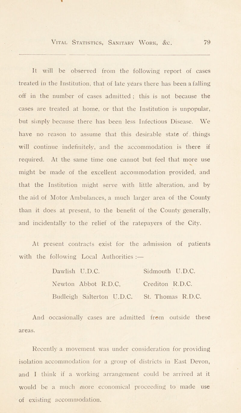 It will be observed from the following report of cases treated in the Institution, that of late years there has been a falling off in the number of cases admitted ; this is not because the cases are treated at home, or that the Institution is unpopular, but simply because there has been less Infectious Disease. We have no reason to assume that this desirable state of. things will continue indefinitely, and the accommodation is there if required. At the same time one cannot but feel that more use might be made of the excellent accommodation provided, and that the Institution might serve with little alteration, and by the aid of Motor Ambulances, a much larger area of the County than it does at present, to the benefit of the County generally, and incidentally to the relief of the ratepayers of the City. At present contracts exist for the admission of patients with the following Local Authorities :— Dawlish U.D.C. Sidmouth U.D.C. Newton Abbot R.D.C, Crediton R.D.C. Budleigb Salterton U.D.C. St. Thomas R.D.C. And occasionally cases are admitted from outside these areas. Recently a movement was under consideration for providing isolation accommodation for a group of districts in East Devon, and I think if a working arrangement could be arrived at it would be a much more economical proceeding to made use of existing accommodation.