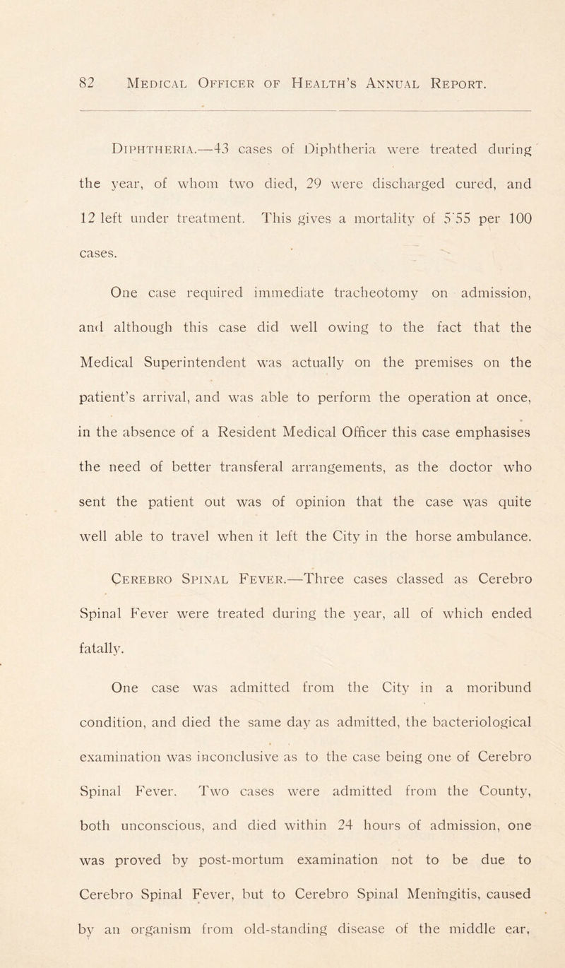 Diphtheria.—43 cases of Diphtheria were treated during the year, of whom two died, 29 were discharged cured, and 12 left under treatment. This gives a mortality of 5 55 per 100 cases. One case required immediate tracheotomy on admission, and although this case did well owing to the fact that the Medical Superintendent was actually on the premises on the patient’s arrival, and was able to perform the operation at once, in the absence of a Resident Medical Officer this case emphasises the need of better transferal arrangements, as the doctor who sent the patient out was of opinion that the case was quite well able to travel when it left the City in the horse ambulance. Cerebro Spinal Fever.—Three cases classed as Cerebro Spinal Fever were treated during the year, all of which ended fatally. One case was admitted from the City in a moribund condition, and died the same day as admitted, the bacteriological examination was inconclusive as to the case being one of Cerebro Spinal Fever. Two cases were admitted from the County, both unconscious, and died within 24 hours of admission, one was proved by post-mortum examination not to be due to Cerebro Spinal Fever, but to Cerebro Spinal Meningitis, caused by an organism from old-standing disease of the middle ear.