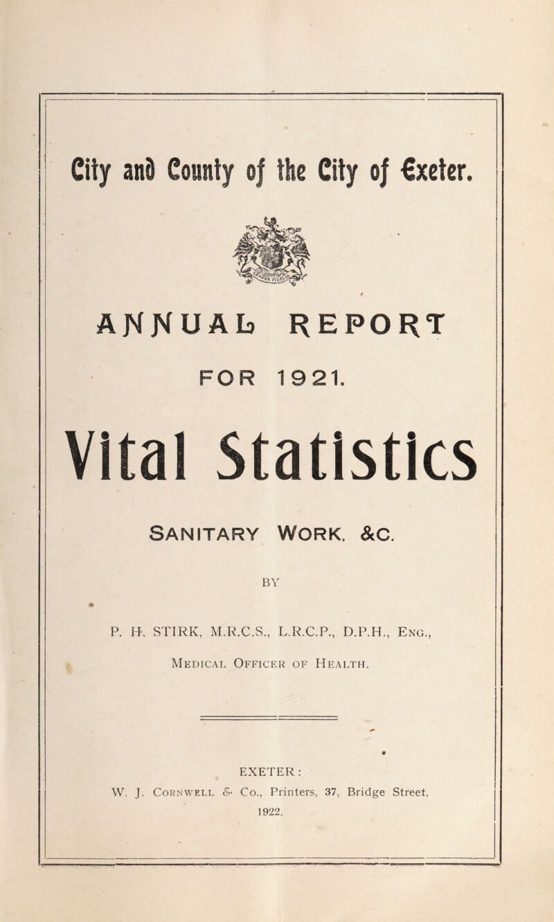 I City and County of the City of €xeter. ANNUAL) REPORT FOR 1921. vital Statistics SANITARY WORK. &C. BY 41 P. H. STIRK, M.R.C.S., L.R.C.P., D.P.H., Eng., Medical Officer of Health. EXETER: W. J. Cornwell & Co., Printers, 37, Bridge Street. 1922. I. sti