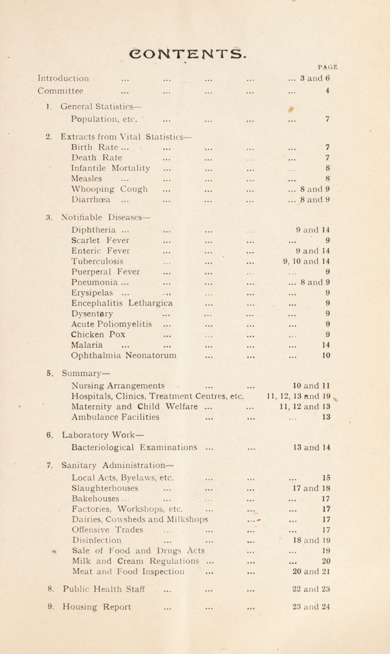 CONTENTS. . V PAG Introduction ... 3 and 6 Committee 4 I. General Statistics- 0 Population, etc. 7 2. Extracts from Vital Statistics— Birth Rate ... 7 Death Rate 7 • Infantile Mortality 8 Measles 8 Whooping Cough ... 8 and 9 Diarrhoea ... 8 and 9 3. Notifiable Diseases— Diphtheria ... 9 and 14 Scarlet Fever 9 Enteric Fever 9 and 14 Tuberculosis 9, 10 and 14 Puerperal Fever 9 Pneumonia ... ... 8 and 9 Erysipelas ... 9 Encephalitis Lethargica 9 Dysentery 9 Acute Poliomyelitis 9 Chicken Pox 9 Malaria 14 Ophthalmia Neonatorum 10 5. Summary- Nursing Arrangements 10 and 11 Hospitals, Clinics, Treatment Centres, etc. 11, 12, 13 and 19 Maternity and Child Welfare ... 11, 12 and 13 Ambulance Facilities 13 6. Laboratory Work— Bacteriological Examinations ... 13 and 14 7. Sanitary Administration— Local Acts, Byelaws, etc. ... 15 Slaughterhouses 17 and 18 Bakehouses... 17 Factories, Workshops, etc. 17 Dairies, Cowsheds and Milkshops ...- 17 Offensive Trades 17 Disinfection 18 and ! 9 Sale of Food and Drugs Acts 19 Milk and Cream Regulations ... 20 Meat and Food Inspection 20 and 21 8. Public Health Staff 22 and 23 9. Housing Report 23 and 24