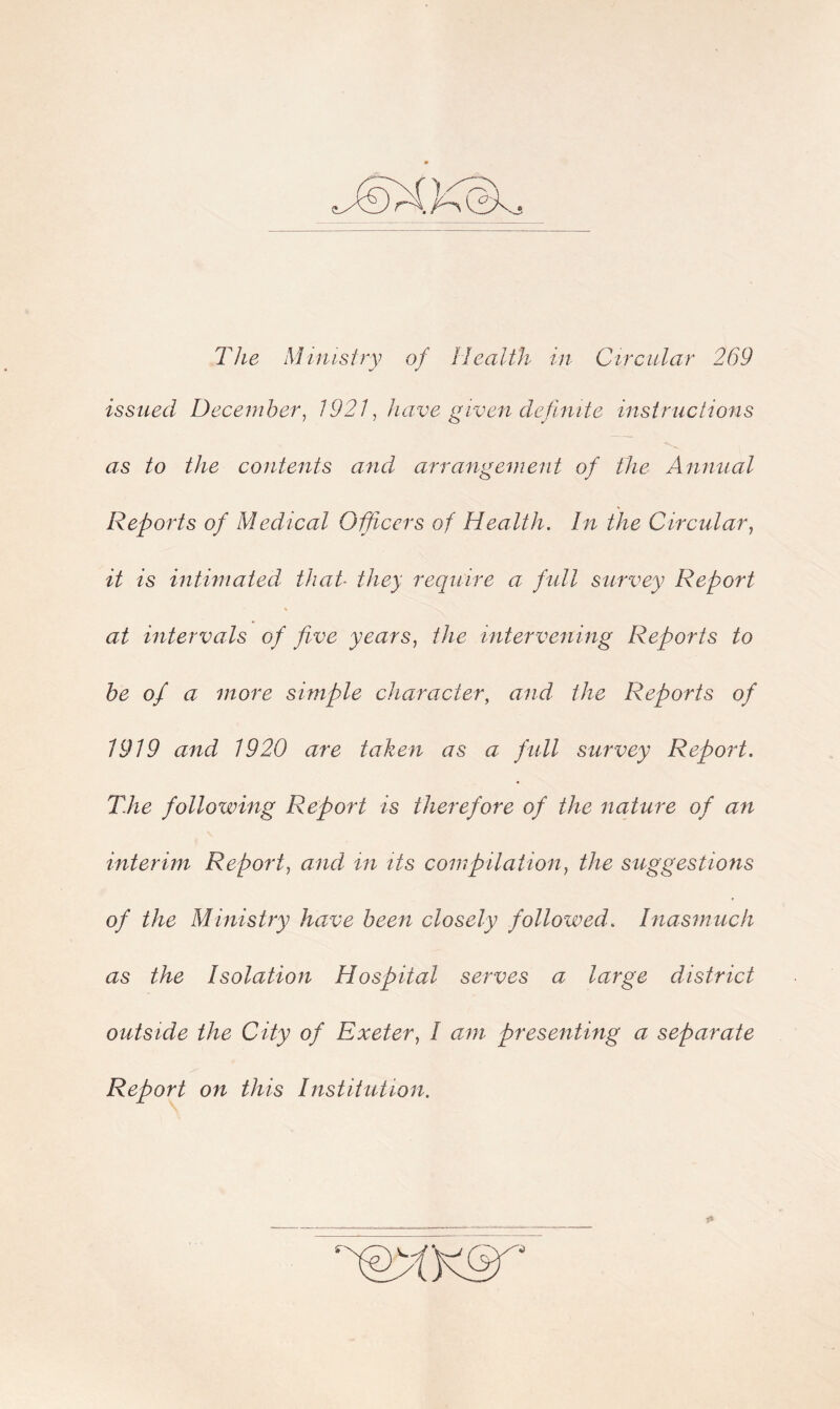 The Ministry of Health in Circular 269 issued December, /921, have given definite instructions as to the contents and arrangement of the Annual Reports of Medical Ofleers of Health. In the Circular, it is intimated that■ they require a full survey Report at intervals of five years, the intervening Reports to be of a more simple character, and the Reports of 1919 and 1920 are taken as a full survey Report. T.he following Report is therefore of the nature of an interim Report, and in its compilation, the suggestions of the Ministry have been closely followed. Inasmuch as the Isolation Hospital serves a large district outside the City of Exeter, I am presenting a separate Report on this Institution.