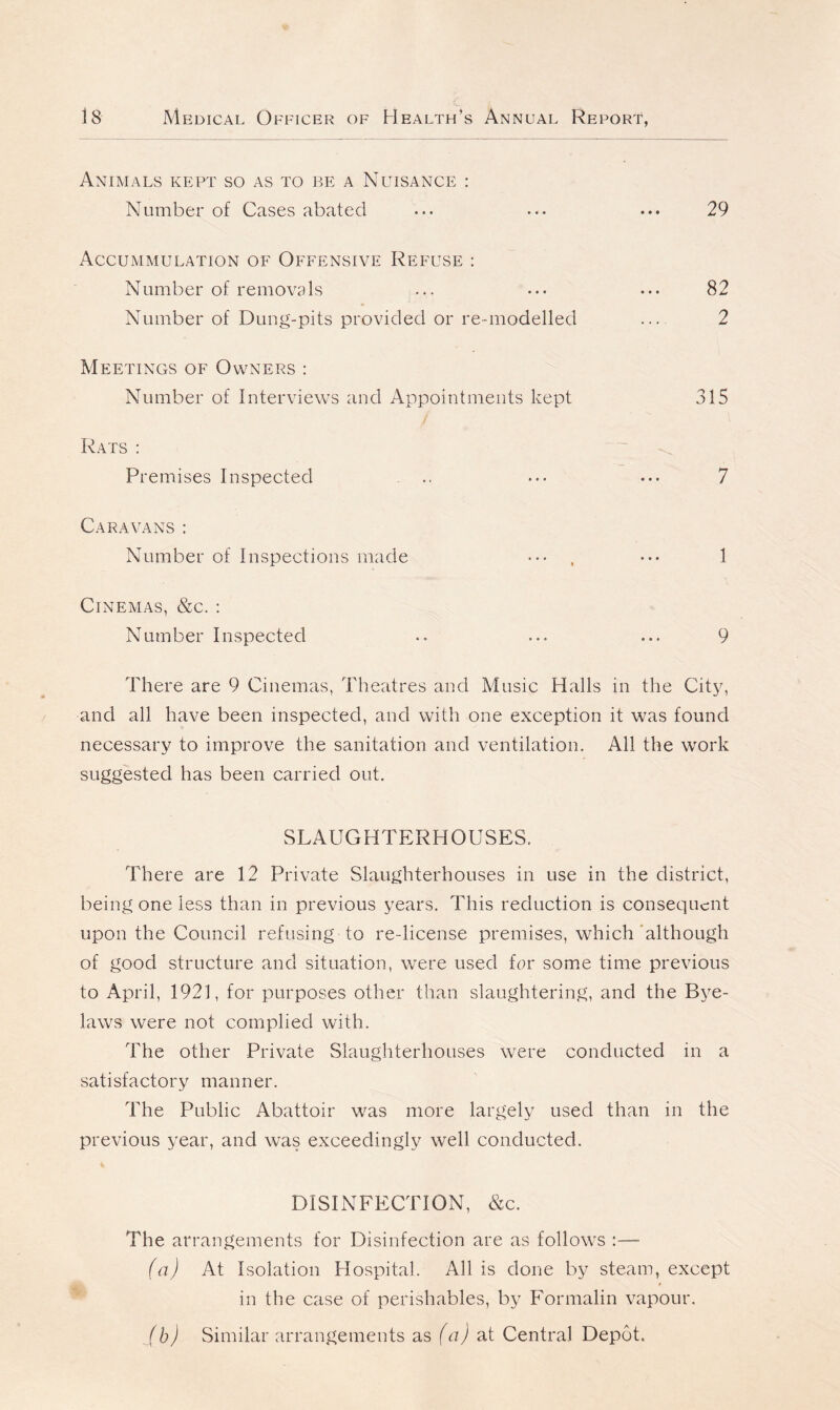 Animals kept so as to be a Nuisance : Number of Cases abated • •• • •. ••• 29 Accummulation of Offensive Refuse : Number of removals ... ••• 82 Number of Dung-pits provided or re-modelled ... 2 Meetings of Owners : Number of Interviews and Appointments kept 315 Rats : Premises Inspected .. ... ... 7 Caravans : Number of Inspections made ••• ••• 1 Cinemas, &c. : Number Inspected .. ... ... 9 There are 9 Cinemas, Theatres and Music Halls in the City, and all have been inspected, and with one exception it was found necessary to improve the sanitation and ventilation. All the work suggested has been carried out. SLAUGHTERHOUSES. There are 12 Private Slaughterhouses in use in the district, being one less than in previous years. This reduction is consequent upon the Council refusing to re-license premises, which although of good structure and situation, were used for some time previous to April, 1921, for purposes other than slaughtering, and the Bye- laws were not complied with. The other Private Slaughterhouses were conducted in a satisfactory manner. The Public Abattoir was more largely used than in the previous year, and was exceedingly well conducted. DISINFECTION, &c. The arrangements for Disinfection are as follow-s :—- (a) At Isolation Hospital. Allis done by steam, except * in the case of perishables, by Formalin vapour. /b) Similar arrangements as (a) at Central Depot.