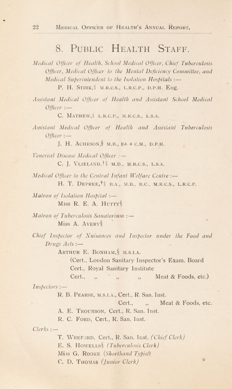 8. Public Health Staff. Medical Officer of Health, School Medical Officer, Chief Tuberculosis Officer, Medical Officer to the Menial Deficiency Committee, and Medical Superintendent to the Isolation Hospitals :— P. H. Stirk,§ M.R.C.S., L.R.C.P., D.P.H. Eng. Assistant Medical Officer of Health and Assistant School Medical Officer :—- C. Mathew,§ l.r.c.p., m.r.c.s., l.s.a. Assistant Medical Officer of Health and Assistant Tuberculosis Officer J. H. AcHESON,§ M.B., Ed. & C.M,, D.P.H. Venereal Disease Medical Officer C. J. VlIELAND,I§ M.D., M.R.C.S., L.S.A. Medical Officer to the Central Infant Welfare Centre :—- H. T. DEPREE, + § B.A., M.B., B.C., M.R.C.S., L.R.C.P. Matron of Isolation Hospital :—- Miss R, E. A. Hutty§ Matron of Tuberculosis Sanatorium Miss A. Avery§ Chief Inspector of Nuisances and Inspector under the Food and Drugs Acts :—* Arthur E. Bonham,§ m.s.i.a. (Cert., London Sanitary Inspector’s Exam. Board Cert., Royal Sanitary Institute Cert., ,, ,, ,, Meat & Foods, etc.) Inspectors : — R. B. Pearse, m.s.i.a., Cert., R. San. Inst. Cert., ,, Meat & Foods, etc. A. E. Trounson, Cert., R. San. Inst. R. C. Ford, Cert., R. San. Inst. Clerks : — T. WreEord, Cert., R. San. I nst. (Chief Clerk) E. S. Howells§ (Tuberculosis Clerk) Miss G. Rooke (,Shorthand Typist) C. D. Thomas (junior Clerk)