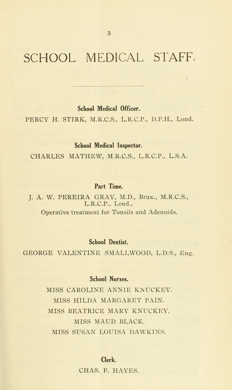 SCHOOL MEDICAL STAFF. School Medical Officer. PERCY H. STIRK, M.R.C.S., E.R.C.P., D.P.H., Eoud. School Medical Inspector. CHARLES MATHEW, M.R.C.S., L.R.C.P., L.S.A. Part Time. J. A. W. PEREIRA GRAY, M.D., Brux., M.R.C.S., L.R.C.P., Loud., Operative treatment for Tonsils and Adenoids. School Dentist. GEORGE VALENTINE SMALLWOOD, L.D.S., Eng. School Nurses. MISS CAROLINE ANNIE KwUCKEY MISS HILDA MARGARI-:T PAIN. MISS BEATRICE MARY KNUCKEY. MISS MAUD black. MISS vSUS'AN LOUISA DAWKIN.S. Clerk. CHAS. F. FIAYILS.