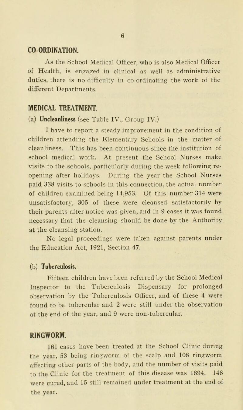 CO-ORDINATION. As the School Medical Officer, who is also Medical Officer of Health, is engaged in clinical as well as administrative duties, there is no difficult^' in co-ordinating the work of the different Departments. MEDICAL TREATMENT. (a) Uncleanliness (see Table IV., Group IV.) I have to report a steady improvement in the condition of children attending the Klementary Schools in the matter of cleanliness. This has been continuous since the institution of school medical work. At present the School Nurses make visits to the schools, particularly during the week following re- opening after holidays. During the year the School Nurses paid 338 visits to schools in this connection, the actual number of children examined being 14,953. Of this number 314 were unsatisfactory, 305 of these were cleansed satisfactorily by their parents after notice was given, and in 9 cases it was found necessary that the cleansing should be done by the Authority at the cleansing station. No legal proceedings were taken against parents under the Education Act, 1921, Section 47. (b) Tuberculosis. Fifteen children have been referred by the School Medical Inspector to the Tuberculosis Dispensary for prolonged observation by the Tuberculosis Officer, and of these 4 were found to be tubercular and 2 were still under the observation at the end of the year, and 9 were non-tubercular. RINGWORM. 161 cases have been treated at the School Clinic during the year, 53 being ringworm of the scalp and 108 ringworm affecting other parts of the body, and the number of visits paid to the Clinic for the treatment of this disease was 1894. 146 were cured, and 15 still remained under treatment at the end of the year.