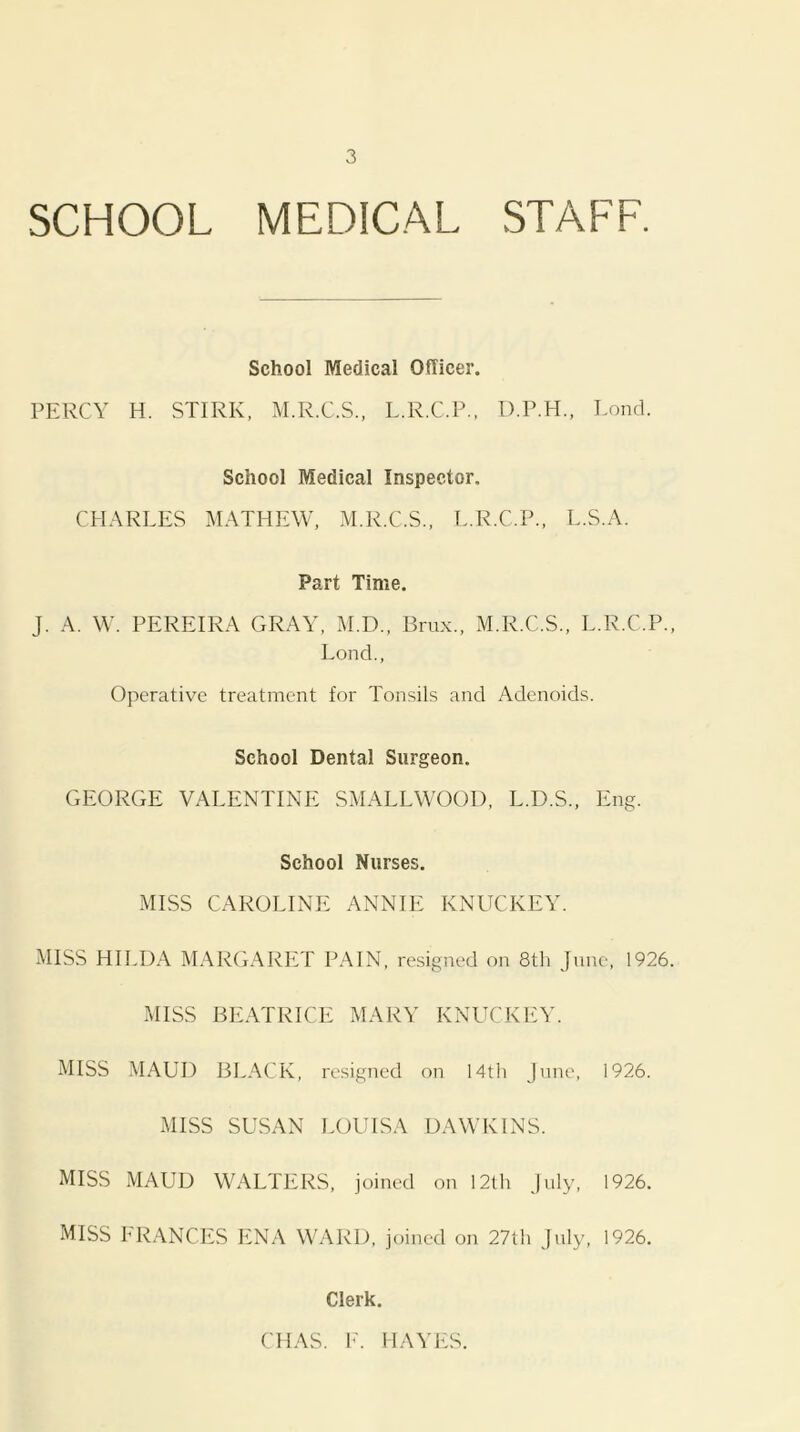 SCHOOL MEDICAL STAFF. School Medical Officer. PERCY H. STIRK, M.R.C.S., L.R.C.P., D.P.H., Lond. School Medical Inspector. CFIARLES MATHEW, M.R.C.S., T..R.C.P.. L.S.A. Part Time. J. A. W. PEREIRA GRAY, M.D., Brux., M.R.C.S., L.R.C.P., Lond., Operative treatment for Tonsils and Adenoids. School Dental Surgeon. GEORGE VALENTINE SMALLWOOD, L.D.S., Eng. School Nurses. MISS CAROLINE ANNIE KNUCKEY. MISS HILDA MARGARET PAIN, resigned on 8th June, 1926. MISS BEATRICE MARY KNUCKEY. MISS MAUD BI^ACK, resigned on 14th June, 1926. MISS SUSAN LOUISA DAWKINS. MISS MAUD WALTERS, joined on 12th July, 1926. MISS FRANCES ENA WARD, joined on 27th July, 1926. Clerk. CHAS. F. HAYFiS.